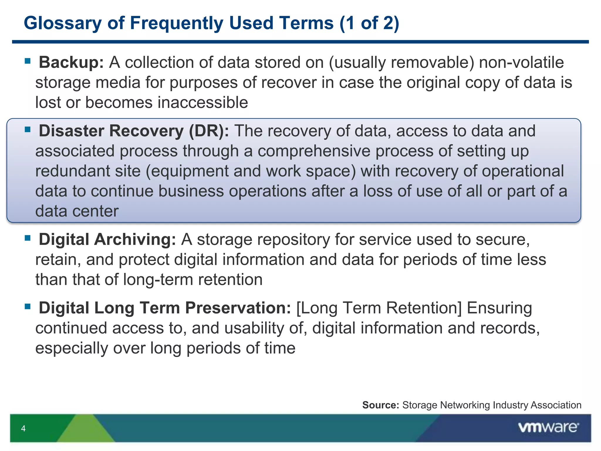 4
Glossary of Frequently Used Terms (1 of 2)
 Backup: A collection of data stored on (usually removable) non-volatile
storage media for purposes of recover in case the original copy of data is
lost or becomes inaccessible
 Disaster Recovery (DR): The recovery of data, access to data and
associated process through a comprehensive process of setting up
redundant site (equipment and work space) with recovery of operational
data to continue business operations after a loss of use of all or part of a
data center
 Digital Archiving: A storage repository for service used to secure,
retain, and protect digital information and data for periods of time less
than that of long-term retention
 Digital Long Term Preservation: [Long Term Retention] Ensuring
continued access to, and usability of, digital information and records,
especially over long periods of time
Source: Storage Networking Industry Association
 