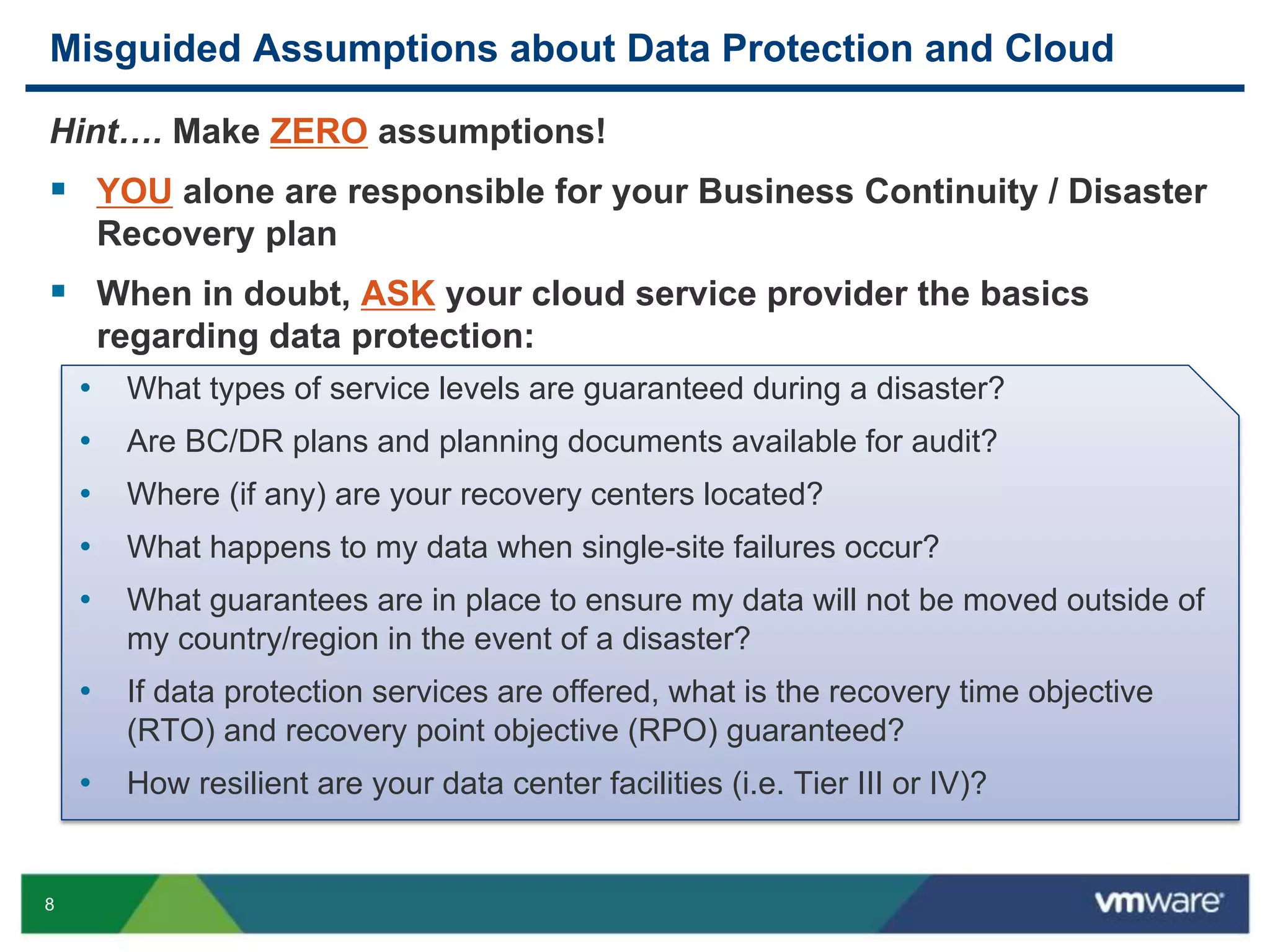 8
Misguided Assumptions about Data Protection and Cloud
Hint…. Make ZERO assumptions!
 YOU alone are responsible for your Business Continuity / Disaster
Recovery plan
 When in doubt, ASK your cloud service provider the basics
regarding data protection:
• What types of service levels are guaranteed during a disaster?
• Are BC/DR plans and planning documents available for audit?
• Where (if any) are your recovery centers located?
• What happens to my data when single-site failures occur?
• What guarantees are in place to ensure my data will not be moved outside of
my country/region in the event of a disaster?
• If data protection services are offered, what is the recovery time objective
(RTO) and recovery point objective (RPO) guaranteed?
• How resilient are your data center facilities (i.e. Tier III or IV)?
 