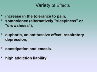 * increase in the tolerance to pain,
* somnolence (alternatively "sleepiness" or
"drowsiness"),
* euphoria, an antitussive effect, respiratory
depression,
* constipation and emesis.
* high addiction liability.
Variety of Effects
 