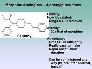 Fentanyl
Morphine Analogues – 4-phenylpiperidines
Fentanyl
How it’s related:
Rings B,C,D removed
Activity:
100x that of morphine
Advantages:
Cross BBB efficiently
Really easy to make
Rapid onset, short
duration
Can be administered any
way (IV, oral, transdermal,
buccal)
 