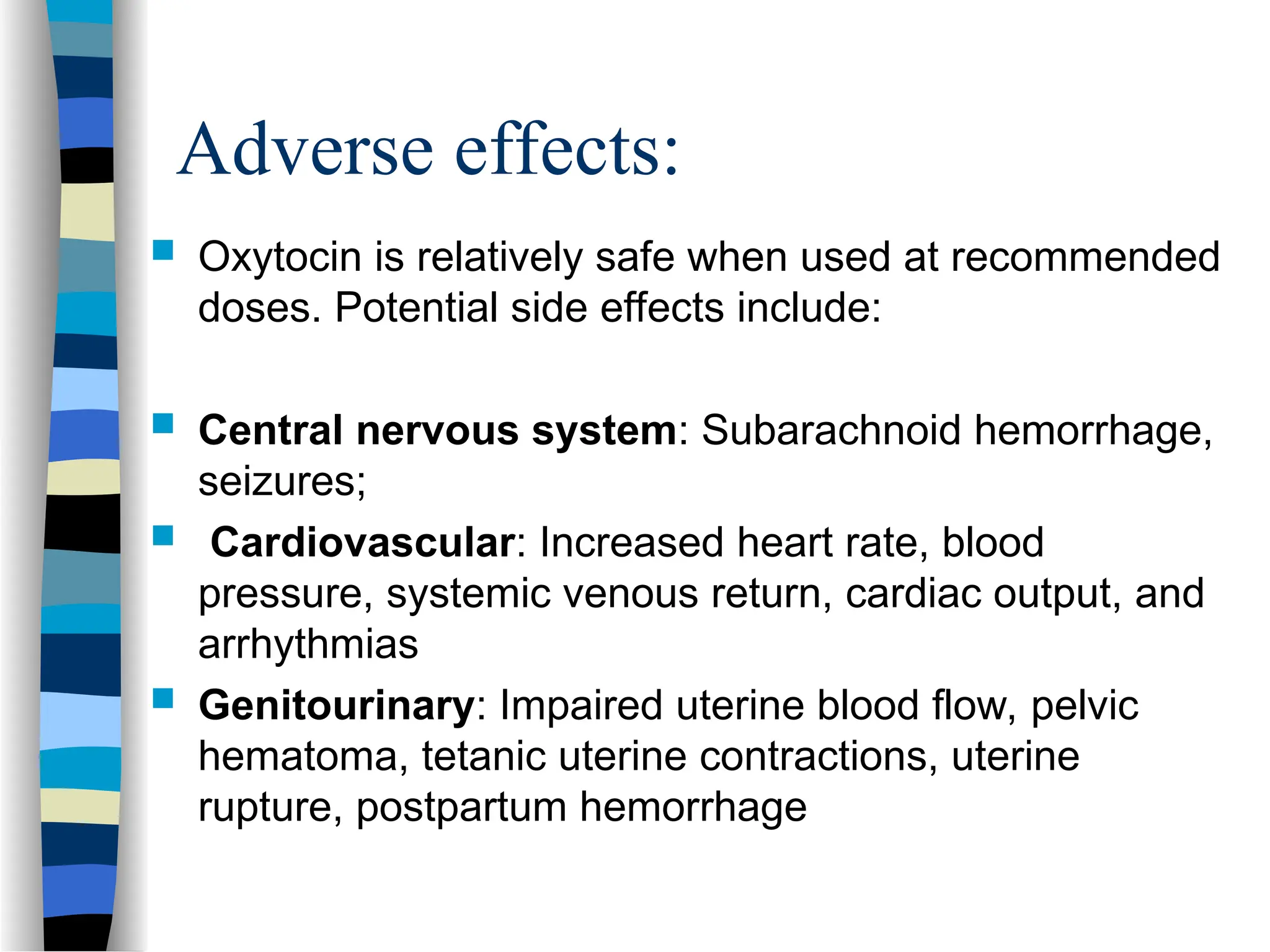 Adverse effects:
 Oxytocin is relatively safe when used at recommended
doses. Potential side effects include:
 Central nervous system: Subarachnoid hemorrhage,
seizures;
 Cardiovascular: Increased heart rate, blood
pressure, systemic venous return, cardiac output, and
arrhythmias
 Genitourinary: Impaired uterine blood flow, pelvic
hematoma, tetanic uterine contractions, uterine
rupture, postpartum hemorrhage
 