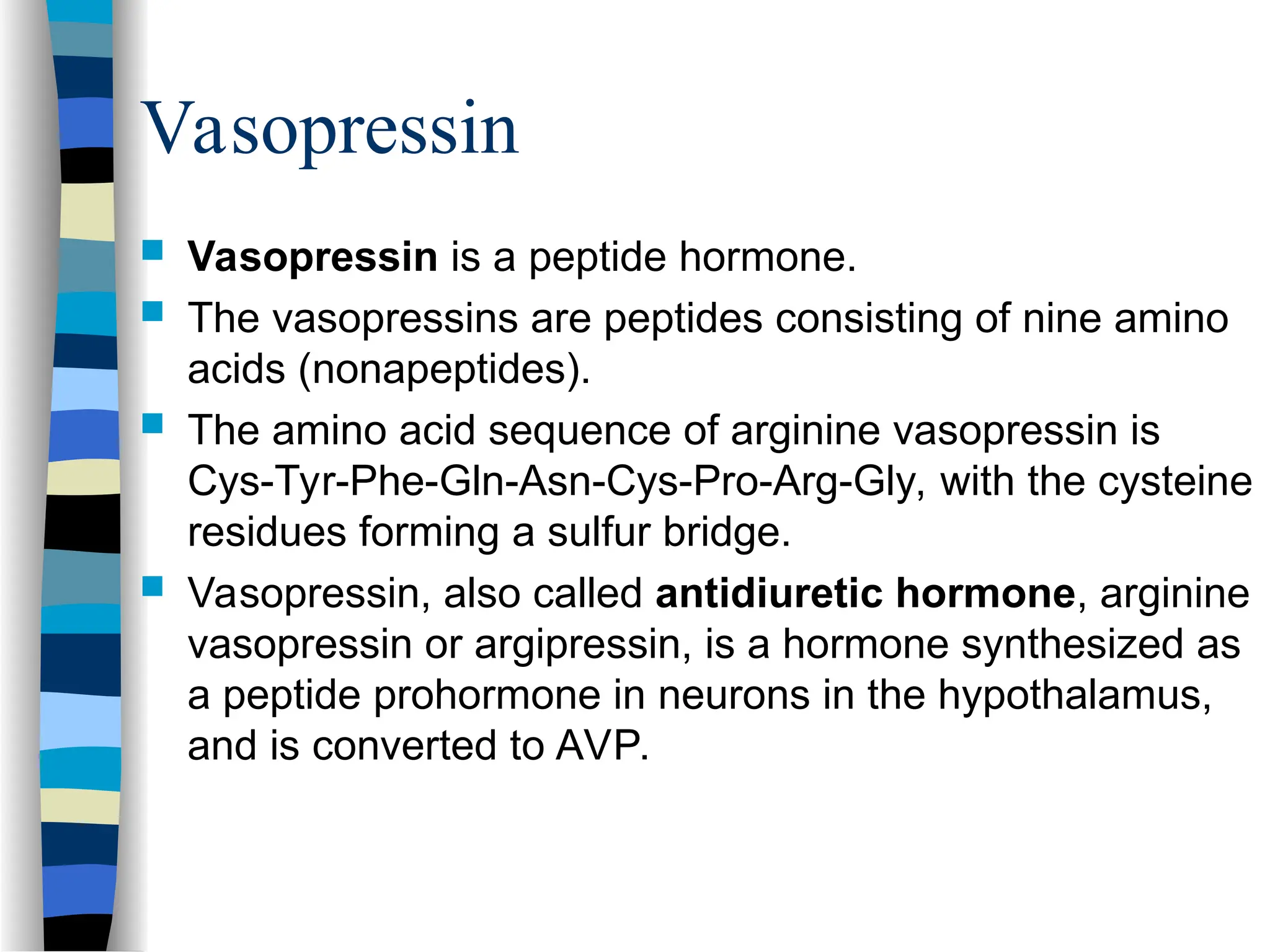  Vasopressin is a peptide hormone.
 The vasopressins are peptides consisting of nine amino
acids (nonapeptides).
 The amino acid sequence of arginine vasopressin is
Cys-Tyr-Phe-Gln-Asn-Cys-Pro-Arg-Gly, with the cysteine
residues forming a sulfur bridge.
 Vasopressin, also called antidiuretic hormone, arginine
vasopressin or argipressin, is a hormone synthesized as
a peptide prohormone in neurons in the hypothalamus,
and is converted to AVP.
Vasopressin
 