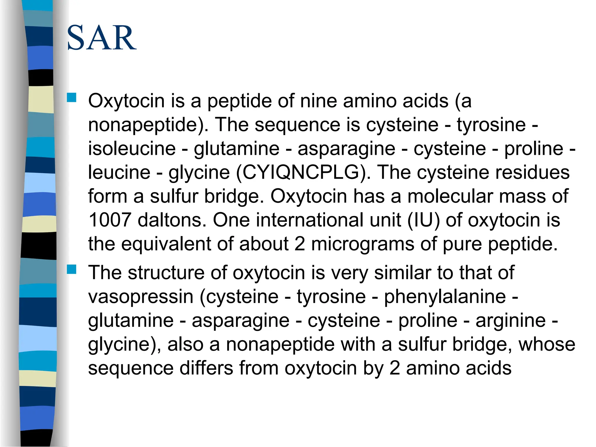 SAR
 Oxytocin is a peptide of nine amino acids (a
nonapeptide). The sequence is cysteine - tyrosine -
isoleucine - glutamine - asparagine - cysteine - proline -
leucine - glycine (CYIQNCPLG). The cysteine residues
form a sulfur bridge. Oxytocin has a molecular mass of
1007 daltons. One international unit (IU) of oxytocin is
the equivalent of about 2 micrograms of pure peptide.
 The structure of oxytocin is very similar to that of
vasopressin (cysteine - tyrosine - phenylalanine -
glutamine - asparagine - cysteine - proline - arginine -
glycine), also a nonapeptide with a sulfur bridge, whose
sequence differs from oxytocin by 2 amino acids
 