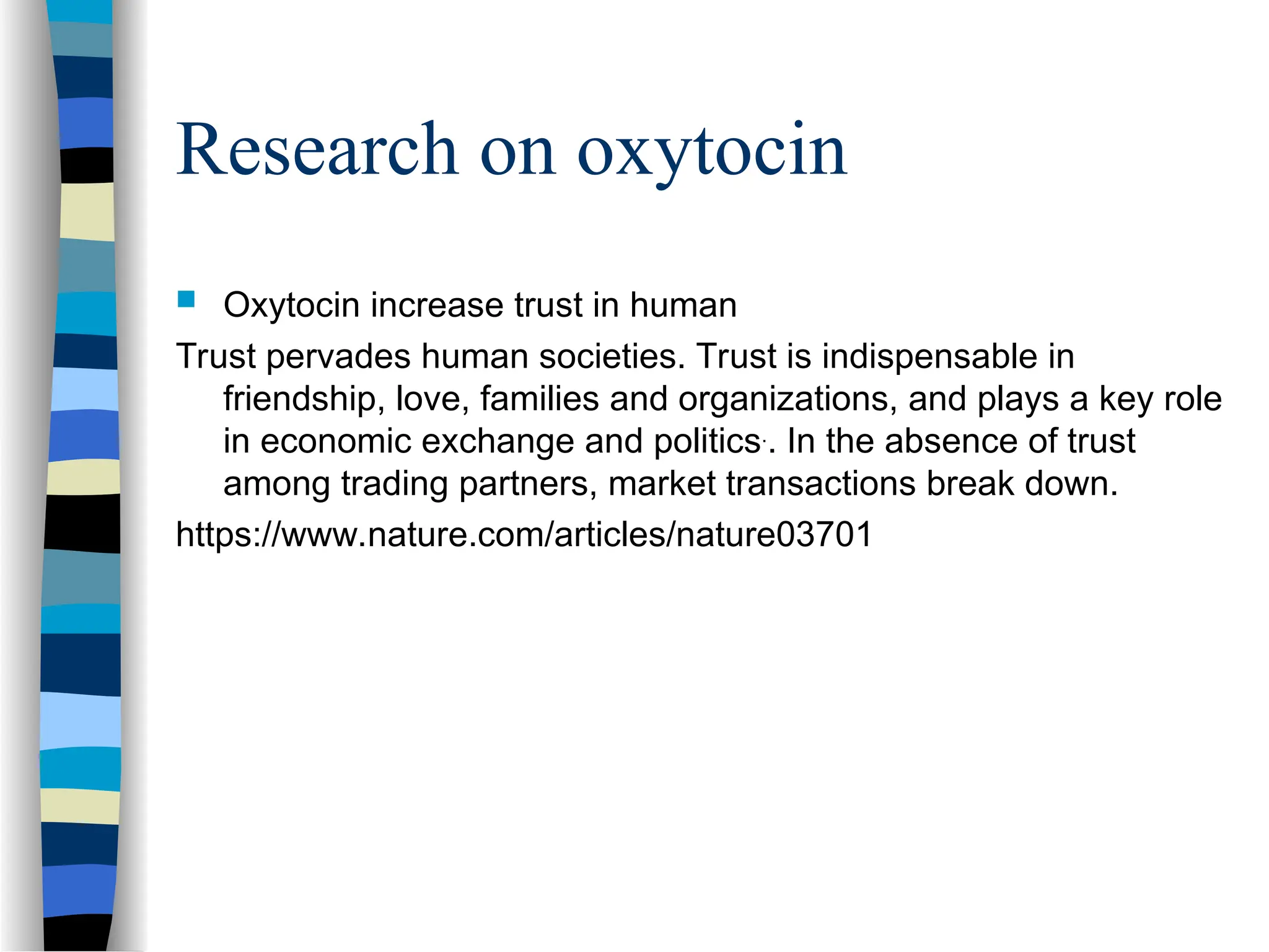 Research on oxytocin
 Oxytocin increase trust in human
Trust pervades human societies. Trust is indispensable in
friendship, love, families and organizations, and plays a key role
in economic exchange and politics.
. In the absence of trust
among trading partners, market transactions break down.
https://www.nature.com/articles/nature03701
 