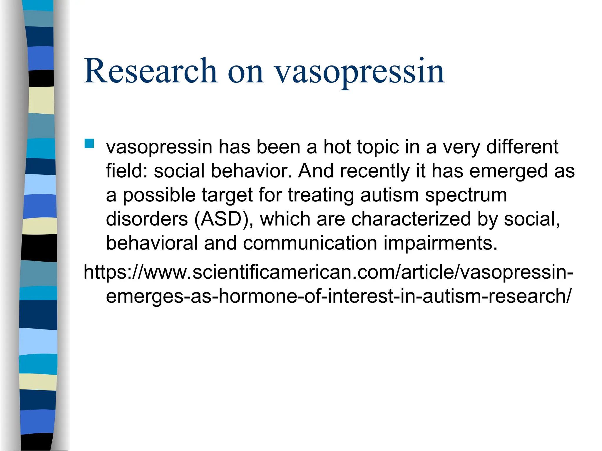Research on vasopressin
 vasopressin has been a hot topic in a very different
field: social behavior. And recently it has emerged as
a possible target for treating autism spectrum
disorders (ASD), which are characterized by social,
behavioral and communication impairments.
https://www.scientificamerican.com/article/vasopressin-
emerges-as-hormone-of-interest-in-autism-research/
 