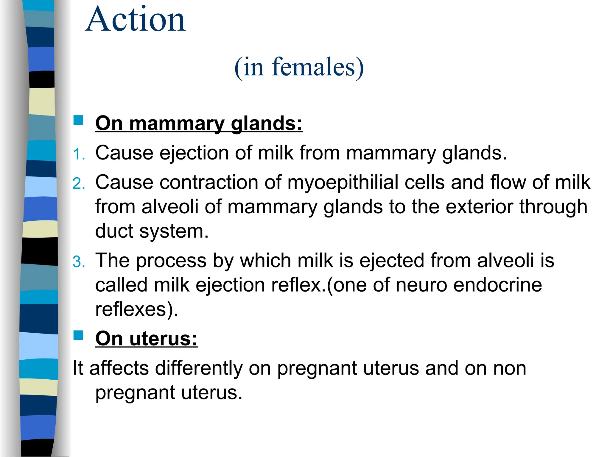 Action
(in females)
 On mammary glands:
1. Cause ejection of milk from mammary glands.
2. Cause contraction of myoepithilial cells and flow of milk
from alveoli of mammary glands to the exterior through
duct system.
3. The process by which milk is ejected from alveoli is
called milk ejection reflex.(one of neuro endocrine
reflexes).
 On uterus:
It affects differently on pregnant uterus and on non
pregnant uterus.
 