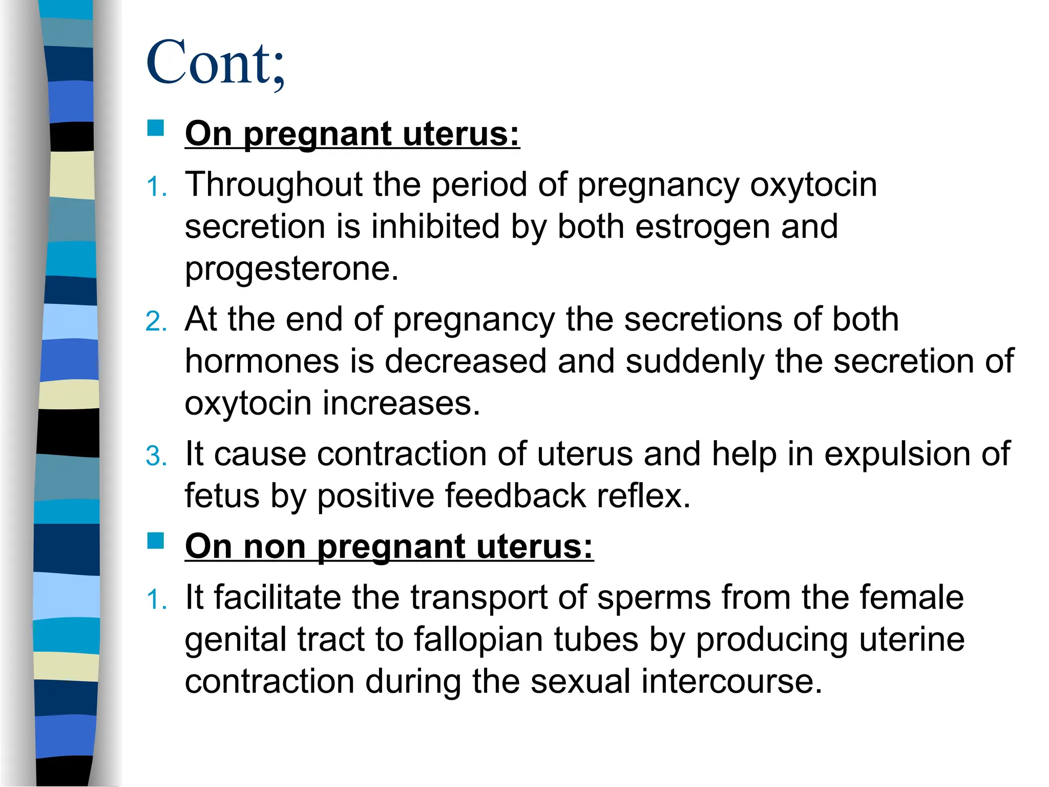 Cont;
 On pregnant uterus:
1. Throughout the period of pregnancy oxytocin
secretion is inhibited by both estrogen and
progesterone.
2. At the end of pregnancy the secretions of both
hormones is decreased and suddenly the secretion of
oxytocin increases.
3. It cause contraction of uterus and help in expulsion of
fetus by positive feedback reflex.
 On non pregnant uterus:
1. It facilitate the transport of sperms from the female
genital tract to fallopian tubes by producing uterine
contraction during the sexual intercourse.
 