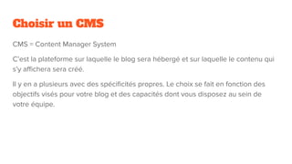 Choisir un CMS
CMS = Content Manager System
C’est la plateforme sur laquelle le blog sera hébergé et sur laquelle le contenu qui
s’y aﬃchera sera créé.
Il y en a plusieurs avec des spéciﬁcités propres. Le choix se fait en fonction des
objectifs visés pour votre blog et des capacités dont vous disposez au sein de
votre équipe.
 