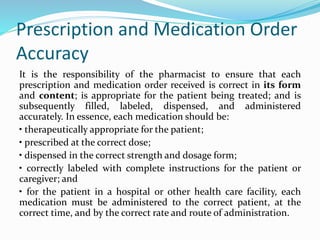 Prescription and Medication Order
Accuracy
It is the responsibility of the pharmacist to ensure that each
prescription and medication order received is correct in its form
and content; is appropriate for the patient being treated; and is
subsequently filled, labeled, dispensed, and administered
accurately. In essence, each medication should be:
• therapeutically appropriate for the patient;
• prescribed at the correct dose;
• dispensed in the correct strength and dosage form;
• correctly labeled with complete instructions for the patient or
caregiver; and
• for the patient in a hospital or other health care facility, each
medication must be administered to the correct patient, at the
correct time, and by the correct rate and route of administration.
 
