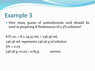 Example 3
 How many grams of aminobenzoic acid should be
used in preparing 8 fluidounces of a 5% solution?
8 fl. oz. = 8 × 29.57 mL = 236.56 mL
236.56 mL represents 236.56 g of solution
5% = 0.05
236.56 g ×0.05 = 11.83 g answer.
 