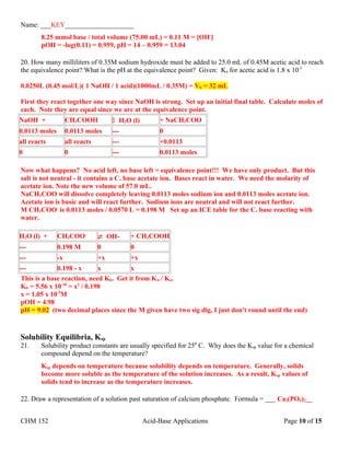 Name: ___KEY____________________
8.25 mmol base / total volume (75.00 mL) = 0.11 M = [OH-
]
pOH = -log(0.11) = 0.959, pH = 14 – 0.959 = 13.04
20. How many milliliters of 0.35M sodium hydroxide must be added to 25.0 mL of 0.45M acetic acid to reach
the equivalence point? What is the pH at the equivalence point? Given: Ka for acetic acid is 1.8 x 10-5
0.0250L (0.45 mol/L)( 1 NaOH / 1 acid)(1000mL / 0.35M) = Vb = 32 mL
First they react together one way since NaOH is strong. Set up an initial final table. Calculate moles of
each. Note they are equal since we are at the equivalence point.
NaOH + CH3COOH  H2O (l) + NaCH3COO
0.0113 moles 0.0113 moles --- 0
all reacts all reacts --- +0.0113
0 0 --- 0.0113 moles
Now what happens? No acid left, no base left = equivalence point!!! We have only product. But this
salt is not neutral - it contains a C. base acetate ion. Bases react in water. We need the molarity of
acetate ion. Note the new volume of 57.0 mL.
NaCH3COO will dissolve completely leaving 0.0113 moles sodium ion and 0.0113 moles acetate ion.
Acetate ion is basic and will react further. Sodium ions are neutral and will not react further.
M CH3COO-
is 0.0113 moles / 0.0570 L = 0.198 M Set up an ICE table for the C. base reacting with
water.
H2O (l) + CH3COO-
 OH- + CH3COOH
--- 0.198 M 0 0
--- -x +x +x
--- 0.198 - x x x
This is a base reaction, need Kb. Get it from Kw / Ka.
Kb = 5.56 x 10-10
= x2
/ 0.198
x = 1.05 x 10-5
M
pOH = 4.98
pH = 9.02 (two decimal places since the M given have two sig dig, I just don't round until the end)
Solubility Equilibria, Ksp
21. Solubility product constants are usually specified for 250
C. Why does the Ksp value for a chemical
compound depend on the temperature?
Ksp depends on temperature because solubility depends on temperature. Generally, solids
become more soluble as the temperature of the solution increases. As a result, Ksp values of
solids tend to increase as the temperature increases.
22. Draw a representation of a solution past saturation of calcium phosphate. Formula = ___ Ca3(PO4)2__
CHM 152 Acid-Base Applications Page 10 of 15
 