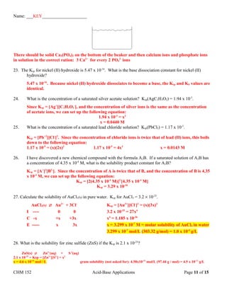 Name: ___KEY____________________
There should be solid Ca3(PO4)2 on the bottom of the beaker and then calcium ions and phosphate ions
in solution in the correct ration: 3 Ca2+
for every 2 PO4
3-
ions
23. The Ksp for nickel (II) hydroxide is 5.47 x 10-16
. What is the base dissociation constant for nickel (II)
hydroxide?
5.47 x 10-16
. Because nickel (II) hydroxide dissociates to become a base, the Ksp and Kb values are
identical.
24. What is the concentration of a saturated silver acetate solution? Ksp(AgC2H3O2) = 1.94 x 10-3
.
Since Ksp = [Ag+
][C2H3O2
-
], and the concentration of silver ions is the same as the concentration
of acetate ions, we can set up the following equation:
1.94 x 10-3
= x2
x = 0.0440 M
25. What is the concentration of a saturated lead chloride solution? Ksp(PbCl2) = 1.17 x 10-5
.
Ksp = [Pb+2
][Cl-
]2
. Since the concentration of chloride ions is twice that of lead (II) ions, this boils
down to the following equation:
1.17 x 10-5
= (x)(2x)2
1.17 x 10-5
= 4x3
x = 0.0143 M
26. I have discovered a new chemical compound with the formula A2B. If a saturated solution of A2B has
a concentration of 4.35 x 10-4
M, what is the solubility product constant for A2B?
Ksp = [A+
]2
[B2-
]. Since the concentration of A is twice that of B, and the concentration of B is 4.35
x 10-4
M, we can set up the following equation:
Ksp = [2(4.35 x 10-4
M)]2
[4.35 x 10-4
M]
Ksp = 3.29 x 10-10
27. Calculate the solubility of AuCl3(s) in pure water. Ksp for AuCl3 = 3.2 × 10-25
.
AuCl3(s)  Au3+
+ 3Cl-
Ksp = [Au3+
][Cl-
]3
= (x)(3x)3
I ---- 0 0 3.2 x 10-25
= 27x4
C -x +x +3x x4
= 1.185 x 10-26
E ----- x 3x x = 3.299 x 10-7
M = molar solubility of AuCl3 in water
3.299 x 10-7
mol/L (303.32 g/mol) = 1.0 x 10-4
g/L
28. What is the solubility for zinc sulfide (ZnS) if the Ksp is 2.1 x 10-25
?
ZnS(s) Zn2+
(aq) + S-2
(aq)
2.1 x 10-25
= Ksp = [Zn2+
][S2-
] = x2
x = 4.6 x 10-13
mol / L gram solubility (not asked for): 4.58x10-13
mol/L (97.44 g / mol) = 4.5 x 10-11
g/L
CHM 152 Acid-Base Applications Page 11 of 15
 