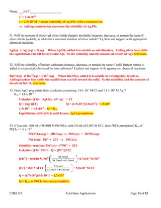 Name: ___KEY____________________
x3
= 2.4x10-20
x = 2.9x10-7
M = molar solubility of Ag3PO4 with a common ion
⇒ Adding common ion decreases the solubility of Ag3PO4
31. Will the amount of dissolved silver iodide (largely insoluble) increase, decrease, or remain the same if
silver nitrate (soluble) is added to a saturated solution of silver iodide? Explain and support with appropriate
chemical reactions.
AgI(s)  Ag+
(aq) + I-
(aq) When AgNO3 added it is soluble so add dissolves. Adding silver ions shifts
the equilibrium rxn left toward solid AgI. So the solubility and the amount of dissolved AgI decreases.
32. Will the solubility of barium carbonate increase, decrease, or remain the same if solid barium nitrate is
added to a saturated solution of barium carbonate? Explain and support with appropriate chemical reactions.
BaCO3(s)  Ba+2
(aq) + CO3
2-
(aq) When Ba(NO3)2 added it is soluble so it completely dissolves.
Adding barium ions shifts the equilibrium rxn left toward the solid. So the solubility and the amount of
dissolved BaCO3 decreases.
33. Does AgCl precipitate from a solution containing 1.0 x 10-5
M Cl-
and 1.5 x 10-4
M Ag+
?
Ksp = 1.8 x 10-10
Calculate Q for AgCl(s) Ag+
+ Cl-
Q = [Ag+
][Cl-
] Q = [1.5x10-4
][1.0x10-5
] = 1.5x10-9
1.5x10-9
> 1.8x10-10
; Q > Ksp
Equilibrium shifts left & solid forms; AgCl precipitates
34. If you mix 10.0 ml of 0.0010 M Pb(NO3)2 with 5.0 ml of 0.015 M HCl, does PbCl2 precipitate? Ksp of
PbCl2 = 1.6 x 10-5
Pb(NO3)2(aq) + 2HCl(aq) → PbCl2(s) + 2HNO3(aq)
Net ionic: Pb2+
+ 2Cl-
→ PbCl2(s)
Solubility reaction: PbCl2(s) Pb2+
+ 2Cl-
Calculate Q for PbCl2: Q = [Pb2+
][Cl-
]2
[Pb2+
] = 0.0010 M Pb2+






+ mlml
ml
0.50.10
0.10
= 6.7x10-4
M Pb2+
[Cl-
] = 0.015 M Cl-






+ mlml
ml
0.100.5
0.5
= 5.0x10-3
M Cl-
Q = (6.7x10-4
)(5.0x10-3
)2
= 1.7x10-8
Q < Ksp, so PbCl2 does not precipitate.
CHM 152 Acid-Base Applications Page 13 of 15
 
