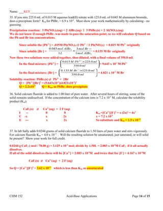 Name: ___KEY____________________
35. If you mix 225.0 mL of 0.015 M aqueous lead(II) nitrate with 125.0 mL of 0.045 M aluminum bromide,
does a precipitate form? Ksp for PbBr2 = 6.9 x 10-6
. Must show your work mathematically by calculating - no
guessing.
Precipitation reaction: 3 Pb(NO3)2(aq) + 2 AlBr3(aq)  3 PbBr2(s) + 2 Al(NO3)2(aq)
We do not know if enough PbBr2 was made to pass the saturation point, so we will calculate Q based on
the Pb and Br ion concentrations.
Since soluble the [Pb2+
] = .015M Pb(NO3)2 (1 Pb2+
/ 1 Pb(NO3)2) = 0.015 M Pb2+
originally
Since soluble [Br-
] =
3
3
1
3
1
045.0
AlBrmol
Brmol
L
AlBrmol −
× = 0.135 M Br-
originally
Now these two solutions were added together, thus diluted, with a final volume of 350.0 mL
In the final mixture: [Pb2+
] = 




 ×+
ml
mlPbM
0.350
0.225015.0 2
= 9.643 x 10-3
M Pb2+
In the final mixture: [Br-
] = 




 ×−
ml
mlBrM
0.350
0.125135.0
= 4.821 x 10-2
M Br-
Solubility reaction: PbBr2(s)  Pb2+
+ 2Br-
Q = [Pb2+
][Br-
]2
= (9.643x10-3
)(4.821x10-2
)2
Q = 2.2x10-5
Q > Ksp, so PbBr2 does precipitate
36. Solid calcium fluoride is added to 1.00 liter of pure water. After several hours of stirring, some of the
solid remains undissolved. If the concentration of the calcium ions is 7.2 x 10-5
M, calculate the solubility
product (Ksp).
CaF2(s)  Ca2+
(aq) + 2 F-
(aq)
I -- 0 0 Ksp =[Ca2+
][F-
]2
= x (2x)2
= 4x3
C -x x 2x x = 7.2 x 10-5
E --- x 2x So substitute and Ksp = 1.5 x 10-12
37. In lab Sally adds 0.0244 grams of solid calcium fluoride to 1.50 liters of pure water and stirs vigorously.
For calcium fluoride Ksp = 4.0 x 10-11
. Will the resulting solution be unsaturated, just saturated, or will solid
be present? Show your work for full credit.
0.0244 g CaF2 ( mol / 78.08 g) = 3.125 x 10-4
mol; divide by 1.50L = 2.083 x 10-4
M CaF2 if it all actually
dissolves.
If all of the solid dissolves there will be [Ca2+
] = 2.083 x 10-4
M and twice that for [F-
] = 4.167 x 10-4
M
CaF2(s)  Ca2+
(aq) + 2 F-
(aq)
So Q = [Ca2+
][F-
]2
= 3.62 x 10-11
which is less than Ksp so unsaturated
CHM 152 Acid-Base Applications Page 14 of 15
 