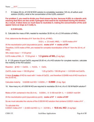 Name: ___KEY____________________
7. If it takes 50 mL of 0.50 M KOH solution to completely neutralize 125 mL of sulfuric acid
solution (H2SO4), what is the concentration of the H2SO4 solution?
For problem 3, you need to divide your final answer by two, because H2SO4 is a diprotic acid,
meaning that there are two acidic hydrogens that need to be neutralized during the titration.
As a result, it takes twice as much base to neutralize it, making the concentration of the acid
appear twice as large as it really is.
0.10 M H2SO4
8. Calculate the mass of NH3 needed to neutralize 30.00 mL of a 2.5 M solution of HNO3.
First, determine the #moles of H+
from the 30 mL of HNO3
0.03 L x 2.5 mol/L HNO3 = 0.075 moles of H+
At the neutralization point (equivalence point): moles of H+
= moles of OH-
Therefore, 0.075 moles of NH3 are needed for complete neutralization of the H+
from the 30 mL of
HNO3
NH3 molar mass = 17.03 g/mol
0.075 moles of NH3 X 17.03 g/mol = 1.3 grams of NH3 (2 sig figs)
9. If 1.25 grams of pure CaCO3 required 25.50 mL of a HCl solution for complete reaction, calculate
the molarity of the HCl solution.
Reaction: 2 HCl + CaCO3 → H2CO3 + CaCl2
CaCO3 molar mass = 100.09 g/mol 1.25 g CaCO3 / 100.09 g/mol = 0.01249 mol CaCO3
It takes 2 moles of HCl to react with 1 mole of CaCO3 and therefore 0.02498 mol of HCl must be in
the 25.50 mL .
Calculate molarity: 0.02498 mol HCl / 0.0255 L = 0.0980 (3 sig. figs)
10. How many mL of 0.500 M HCl are required to neutralize 35.4 mL of a 0.150 M NaOH solution?
Moles of OH-
contained in the 35.4 mL: 0.0354 L X 0.150 mol OH-
/L = 0.00531 mol OH-
At the neutralization point (equivalence point): moles of H+
= moles of OH-
So we must calculate the volume of the 0.500 M HCl solution that contains 0.00531 moles of H+
.
To calculate this:
0.00531 moles of H+
/ (0.500 mol HCl / L) = 0.0106 L = 10.6 mL HCl (3 sig figs)
CHM 152 Acid-Base Applications Page 4 of 15
 