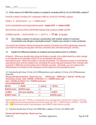 Name: ___KEY____________________
11. What volume of 0.49M KOH solution is needed to neutralize 840 mL of a 0.01M HNO3 solution?
Find the number of moles of H+
contained in 840 mL of the 0.01 M HNO3 solution.
0.840 L X (0.010 mol H+
/ L) = 0.0084 mol H+
At the neutralization point (equivalence point): moles of H+
= moles of OH-
Now find the volume of the 0.49 M KOH solution that contains 0.0084 mol OH-
0.00840 mol OH- / (0.49 mol OH- / L) = 0.0171 L = 17 mL (2 sig figs)
12. Can I titrate a solution of unknown concentration with another solution of unknown
concentration and still get a meaningful answer? Explain your answer in a few sentences.
You cannot do a titration without knowing the molarity of at least one of the substances, because
you’d then be solving one equation with two unknowns (the unknowns being M1 and M2).
13. Explain the difference between an endpoint and equivalence point in a titration.
Endpoint: When you actually stop doing the titration (usually, this is determined by a color change
in an indicator or an indication of pH=7.0 on an electronic pH probe)
Equivalence point: When the solution is exactly neutralized. It’s important to keep in mind that the
equivalence point and the endpoint are not exactly the same because indicators don’t change color
at exactly 7.0000 pH and pH probes aren’t infinitely accurate. Generally, you can measure the
effectiveness of a titration by the closeness of the endpoint to the equivalence point.
14. Calculate the pH when 15.0 mL of 0.150M perchloric acid is added to 12.0 mL of 0.125M potassium
hydroxide.
Strong acid and strong base. Reacts one way. HClO4 (aq) + KOH (aq)  H2O (l) + KClO4 (aq)
Need moles of each. acid: 0.0150L ( 0.150 mol / L ) = 0.00225 moles acid
base: 0.0120L (0.125mol / L) = 0.00150 moles base
Set up initial final table
HClO4 + KOH  H2O (l) + KClO4
0.00225 moles 0.00150 moles --- 0
- 0.0015 all reacts, limiting --- + 0.0015
0.00075 moles 0 --- 0.00150 moles
NOT a buffer by the way!!! KClO4 is a neutral salt, not a conjugate base. Note the new volume is 27.0 mL.
pH will depend on the strong acid left over not the neutral salt. [H+
] = 0.00075 moles / 0.0270L = 0.0278M
pH = 1.56 (final answer needs 2 decimal places since 0.00075 moles had two sig dig)
15. Calculate the pH when 25.0 mL of 0.100M HBr is added to 15.0 mL of 0.100M LiOH.
Strong acid and strong base. Reacts one way.
CHM 152 Acid-Base Applications Page 5 of 15
 