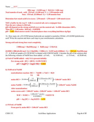 Name: ___KEY____________________
HBr (aq) + LiOH (aq)  H2O (l) + LiBr (aq)
Need mmoles of each. acid: 25.0 mL ( 0.100 mol / L ) = 2.50 mmoles acid
base: 15.0 mL (0.100mol / L) = 1.50 mmoles base
Determine how much acid is in excess: 2.50 mmol – 1.50 mmol = 1.00 mmol excess
NOT a buffer by the way!!! LiBr is a neutral salt, not a conjugate base.
Note the new volume is 40.0 mL.
pH will depend on the strong acid left over not the neutral salt. So HBr dissociates 100%.
Thus [H+
] = 1.00 moles / 40.0 mL = 0.0250M
pH = 1.602 (final answer needs 3 decimal places since everything had three sig figs)
16. How many mL of 0.225M barium hydroxide are needed to neutralize 20.0mL of 0.424M hydrobromic
acid? Write the reaction and show each step in your stoichiometric calculation.
Strong acid and strong base react completely.
2 HBr(aq) + Ba(OH)2(aq)  BaBr2(aq) + 2 H2O (l)
(0.0200 L HBr)(0.424 mol / L)( 1 Ba(OH)2 / 2 HBr) ( L / 0.225 mol) (1000mL / L) = 18.8 mL Ba(OH)2(aq)
17. A 20.00 ml sample of 0.150 M HCl is titrated with 0.200 M NaOH. Calculate the pH of the solution after
the following volumes of NaOH have been added: a) 0 mL; b) 10.00 mL; c) 15.0 mL; d) 20.00 mL.
a) 0 ml of NaOH added – only SA is present initially:
For strong acid: [H+
] = [HCl] = 0.150 M HCl
pH = -log[H+
] = -log(0.150) = 0.824
b) 10.00 ml of NaOH
neutralization reaction: HCl + NaOH → NaCl + H2O
SA SB
moles HCl = =











L
HClmoles
mL
L
ml
150.0
1000
1
00.20 3.00x10-3
moles HCl
moles NaOH = =











L
NaOHmoles
mL
L
ml
200.0
1000
1
00.10 2.00x10-3
moles NaOH
After neutralization:
moles excess acid = 3.00x10-3
moles - 2.00x10-3
moles = 1.00x10-3
moles HCl
M H+
= M HCl = =
−
L
molesx
03000.0
1000.1 3
0.0333 M
pH = - log [H+
] = - log 0.0333 = 1.478
c) 15.0 mL of NaOH
From part b, moles HCl = 3.00x10-3
moles HCl
CHM 152 Acid-Base Applications Page 6 of 15
 