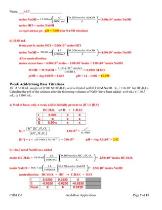 Name: ___KEY____________________
moles NaOH = =











L
NaOHmoles
mL
L
ml
200.0
1000
1
00.15 3.00x10-3
moles NaOH
moles HCl = moles NaOH
at equivalence pt: pH = 7.000 (for SA/SB titration)
d) 20.00 mL
from part b, moles HCl = 3.00x10-3
moles HCl
moles NaOH = =











L
NaOHmoles
mL
L
ml
200.0
1000
1
00.20 4.00x10-3
moles NaOH
After neutralization:
moles excess base = 4.00x10-3
moles – 3.00x10-3
moles = 1.00x10-3
moles NaOH
M OH-
= M NaOH = =
−
L
molesx
040.0
1000.1 3
0.0250 M OH-
pOH = -log 0.0250 = 1.602 pH = 14 – 1.602 = 12.398
Weak Acid-Strong Base Titrations
18. A 50.0 mL sample of 0.500 M HC2H3O2 acid is titrated with 0.150 M NaOH. Ka = 1.8x10-5
for HC2H3O2.
Calculate the pH of the solution after the following volumes of NaOH have been added: a) 0 mL; b) 166.7
mL; c) 180.0 mL.
a) 0 ml of base; only a weak acid is initially present so [H+
] ≠ [HA]
HC2H3O2 H+
+ C2H3O2
-
I 0.500 0 0
C -x x x
E 0.50-x x x
Ka =
][
]][[
232
232
OHHC
OHCH
−+
1.8x10-5
=
5000
2
.
x
[H+
] = x = )x.(. 5
10815000 −
= 3.0x10-3
pH = -log 3.0x10-3
= 2.52
b) 166.7 ml of NaOH are added
moles HC2H3O2 = =











L
OHHCmoles.
mL
L
ml. 2325000
1000
1
050 2.50x10-2
moles HC2H3O2
moles NaOH = =











L
NaOHmoles.
mL
L
ml.
1500
1000
1
7166 2.50x10-2
moles NaOH
neutralization: HC2H3O2 + OH-
→ C2H3O2
-
+ H2O
I 0.0250 0.0250 0
C -0.0250 -0.0250 +0.0250
Final 0 0 0.0250
CHM 152 Acid-Base Applications Page 7 of 15
 