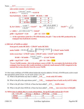 Name: ___KEY____________________
only acetate remains – a weak base:
[C2H3O2
-
] = =
× −
L.
moles.
21670
10502 2
0.115 M
base hydrolysis: C2H3O2
-
+ H2O HC2H3O2 + OH-
I 0.115 0 0
C -x x x
E 0.115-x x x
Kb for C2H3O2- = 5
14
108.1
101
−
−
×
x
= 5.6x10-10
Kb =
][
]][[
232
232
−
−
OHC
OHOHHC
5.6x10-10
=
115.0
2
x
x = [OH-
] = ( )10
106.5115.0 −
× = 8.0x10-6
pOH = -log 8.0x10-6
= 5.10 pH = 14 – 5.10 = 8.90
⇒ At the equivalence point for a WA/SB titration, the pH > 7 due to the OH-
produced by the
conjugate base hydrolysis reaction.
c) 180.0 mL of NaOH are added
from part b, moles HC2H3O2 = 2.50x10-2
moles HC2H3O2
moles NaOH = =











L
NaOHmoles
mL
L
ml
150.0
1000
1
00.180 2.70x10-2
moles NaOH
moles excess base = 2.70x10-2
moles - 2.50x10-2
moles = 2.0x10-3
moles NaOH
M OH-
= M NaOH = =
−
L.
molesx.
23000
1002 3
8.7x10-3
M OH-
pOH = -log 8.7x10-3
= 2.06 pH = 14 – 2.06 = 11.94
*Excess NaOH remains - this is the primary source of OH-
. We can neglect the hydrolysis of the
conjugate base because this would contribute a relatively small amount of OH-
compared to the
amount that comes directly from the excess NaOH.
19. How many milliliters of 0.95M sodium hydroxide must be added to 35.0 mL of 0.85M acetic acid to reach
the equivalence point? Given: Ka for acetic acid is 1.8 x 10-5
A) What is the pH before any base is added? __2.41____ (weak acid, ICE table)
B) What is the pH at the equivalence point? ___9.20___ (conjugate base of acid, use Kb in ICE table)
C) What is the pH when 15.00 mL of base has been added? __4.71___ (buffer zone)
D) What is the pH when 40.00 mL of base has been added? __13.04___ (use excess base to find pH)
A) Before base is added, this is a weak acid problem. Set up ICE table and use Ka of acid:
Ka = 1.8 x 10-5
HA(aq) + H2O(l)  H3O+
(aq) A-
(aq)
Initial 0.85 M - 0 0
Change - x - +x +x
CHM 152 Acid-Base Applications Page 8 of 15
 