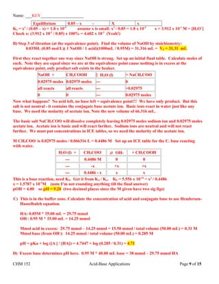 Name: ___KEY____________________
Equilibrium 0.85 – x - X x
Ka = x2
/ (0.85 – x) = 1.8 x 10-5
assume x is small: x2
/ 0.85 = 1.8 x 10-5
x = 3.912 x 10-3
M = [H3O+
]
Check x: (3.912 x 10-3
/ 0.85) x 100% = 4.602 x 10-3
(Yeah!)
B) Step 3 of titration (at the equivalence point). Find the volume of NaOH by stoichiometry:
0.0350L (0.85 mol/L)( 1 NaOH / 1 acid)(1000mL / 0.95M) = 31.316 mL = Vb = 31.31 mL
First they react together one way since NaOH is strong. Set up an initial final table. Calculate moles of
each. Note they are equal since we are at the equivalence point cause nothing is in excess at the
equivalence point, only product salt exists in the beaker.
NaOH + CH3COOH  H2O (l) + NaCH3COO
0.02975 moles 0.02975 moles --- 0
all reacts all reacts --- +0.02975
0 0 --- 0.02975 moles
Now what happens? No acid left, no base left = equivalence point!!! We have only product. But this
salt is not neutral - it contains the conjugate base acetate ion. Basic ions react in water just like any
base. We need the molarity of acetate ion. Note the new volume of 66.316 mL.
The basic salt NaCH3COO will dissolve completely leaving 0.02975 moles sodium ion and 0.02975 moles
acetate ion. Acetate ion is basic and will react further. Sodium ions are neutral and will not react
further. We must put concentrations in ICE tables, so we need the molarity of the acetate ion.
M CH3COO-
is 0.02975 moles / 0.066316 L = 0.4486 M Set up an ICE table for the C. base reacting
with water.
H2O (l) + CH3COO-
 OH- + CH3COOH
--- 0.4486 M 0 0
--- -x +x +x
--- 0.4486 - x x x
This is a base reaction, need Kb. Get it from Kw / Ka. Kb = 5.556 x 10-10
= x2
/ 0.4486
x = 1.5787 x 10-5
M (note I’m not rounding anything till the final answer)
pOH = 4.80 so pH = 9.20 (two decimal places since the M given have two sig figs)
C) This is in the buffer zone. Calculate the concentration of acid and conjugate base to use Henderson-
Hasselbalch equation.
HA: 0.85M * 35.00 mL = 29.75 mmol
OH-
: 0.95 M * 15.00 mL = 14.25 mmol
Mmol acid in excess: 29.75 mmol – 14.25 mmol = 15.50 mmol / total volume (50.00 mL) = 0.31 M
Mmol base (from OH-
): 14.25 mmol / total volume (50.00 mL) = 0.285 M
pH = pKa + log ([A-
] / [HA]) = 4.7447 + log (0.285 / 0.31) = 4.71
D) Excess base determines pH here. 0.95 M * 40.00 mL base = 38 mmol – 29.75 mmol HA
CHM 152 Acid-Base Applications Page 9 of 15
 