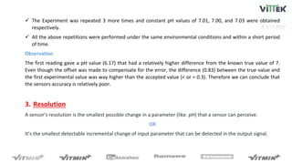  The Experiment was repeated 3 more times and constant pH values of 7.01, 7.00, and 7.03 were obtained
respectively.
 All the above repetitions were performed under the same environmental conditions and within a short period
of time.
Observation
The first reading gave a pH value (6.17) that had a relatively higher difference from the known true value of 7.
Even though the offset was made to compensate for the error, the difference (0.83) between the true value and
the first experimental value was way higher than the accepted value (< or = 0.3). Therefore we can conclude that
the sensors accuracy is relatively poor.
3. Resolution
A sensor’s resolution is the smallest possible change in a parameter (like. pH) that a sensor can perceive.
OR
It’s the smallest detectable incremental change of input parameter that can be detected in the output signal.
 