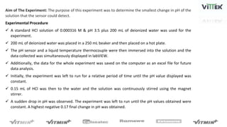 Aim of The Experiment: The purpose of this experiment was to determine the smallest change in pH of the
solution that the sensor could detect.
Experimental Procedure
 A standard HCl solution of 0.000316 M & pH 3.5 plus 200 mL of deionized water was used for the
experiment.
 200 mL of deionized water was placed in a 250 mL beaker and then placed on a hot plate.
 The pH sensor and a liquid temperature thermocouple were then immersed into the solution and the
data collected was simultaneously displayed in labVIEW.
 Additionally, the data for the whole experiment was saved on the computer as an excel file for future
data analysis.
 Initially, the experiment was left to run for a relative period of time until the pH value displayed was
constant.
 0.15 mL of HCl was then to the water and the solution was continuously stirred using the magnet
stirrer.
 A sudden drop in pH was observed. The experiment was left to run until the pH values obtained were
constant. A highest negative 0.17 final change in pH was obtained.
 