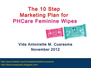 The 10 Step
             Marketing Plan for
           PHCare Feminine Wipes



                Vida Antoniette M. Cuaresma
                      November 2012


http://www.linkedin.com/in/vidaantoniettemcuaresma
http://fierymusesparks.blogspot.com/
 