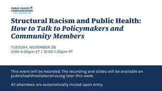 Structural Racism and Public Health:
How to Talk to Policymakers and
Community Members
TUESDAY, NOVEMBER 28
3:00-4:30pm ET / 12:00-1:30pm PT
This event will be recorded. The recording and slides will be available on
publichealthcollaborative.org later this week.
All attendees are automatically muted upon entry.
 
