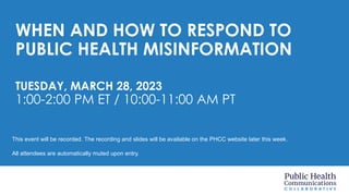 WHEN AND HOW TO RESPOND TO
PUBLIC HEALTH MISINFORMATION
TUESDAY, MARCH 28, 2023
1:00-2:00 PM ET / 10:00-11:00 AM PT
This event will be recorded. The recording and slides will be available on the PHCC website later this week.
All attendees are automatically muted upon entry.
 