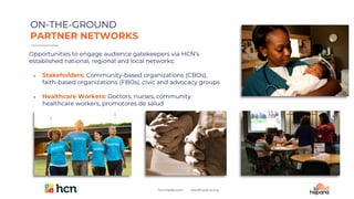 FOLLOWERS
Opportunities to engage audience gatekeepers via HCN’s
established national, regional and local networks:
● Stakeholders: Community-based organizations (CBOs),
faith-based organizations (FBOs), civic and advocacy groups
● Healthcare Workers: Doctors, nurses, community
healthcare workers, promotores de salud
ON-THE-GROUND
PARTNER NETWORKS
 