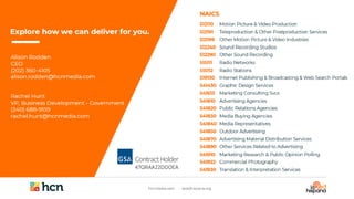 47QRAA22D00EA
Explore how we can deliver for you.
Alison Rodden
CEO
(202) 360-4105
alison.rodden@hcnmedia.com
Rachel Hunt
VP, Business Development - Government
(240) 688-9159
rachel.hunt@hcnmedia.com
512110
512191
512199
512240
512290
515111
515112
519130
541430
541613
541810
541820
541830
541840
541850
541870
541890
541910
541922
541930
Motion Picture & Video Production
Teleproduction & Other Postproduction Services
Other Motion Picture & Video Industries
Sound Recording Studios
Other Sound Recording
Radio Networks
Radio Stations
Internet Publishing & Broadcasting & Web Search Portals
Graphic Design Services
Marketing Consulting Svcs
Advertising Agencies
Public Relations Agencies
Media Buying Agencies
Media Representatives
Outdoor Advertising
Advertising Material Distribution Services
Other Services Related to Advertising
Marketing Research & Public Opinion Polling
Commercial Photography
Translation & Interpretation Services
NAICS
 