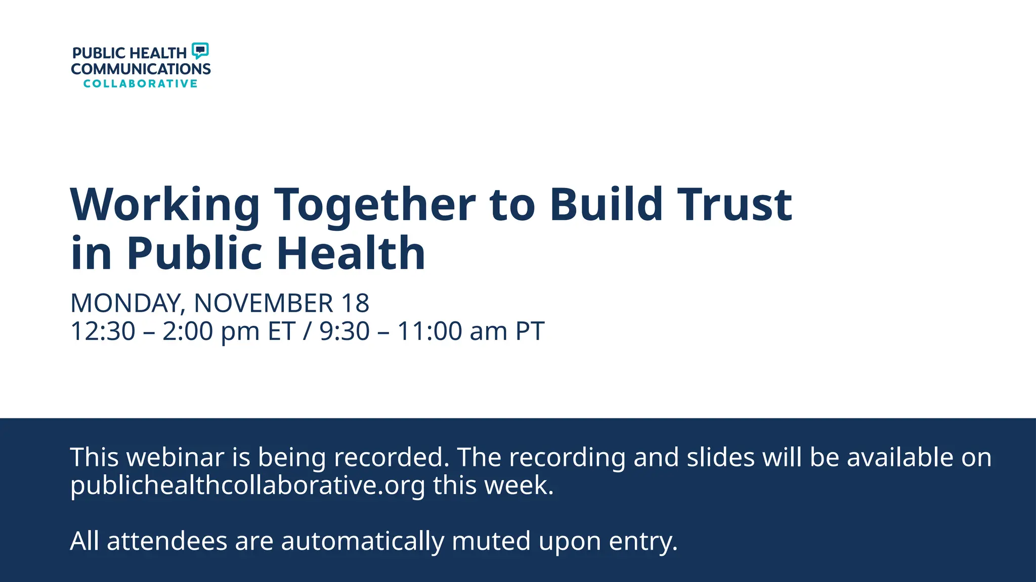 Working Together to Build Trust
in Public Health
MONDAY, NOVEMBER 18
12:30 – 2:00 pm ET / 9:30 – 11:00 am PT
This webinar is being recorded. The recording and slides will be available on
publichealthcollaborative.org this week.
All attendees are automatically muted upon entry.
 
