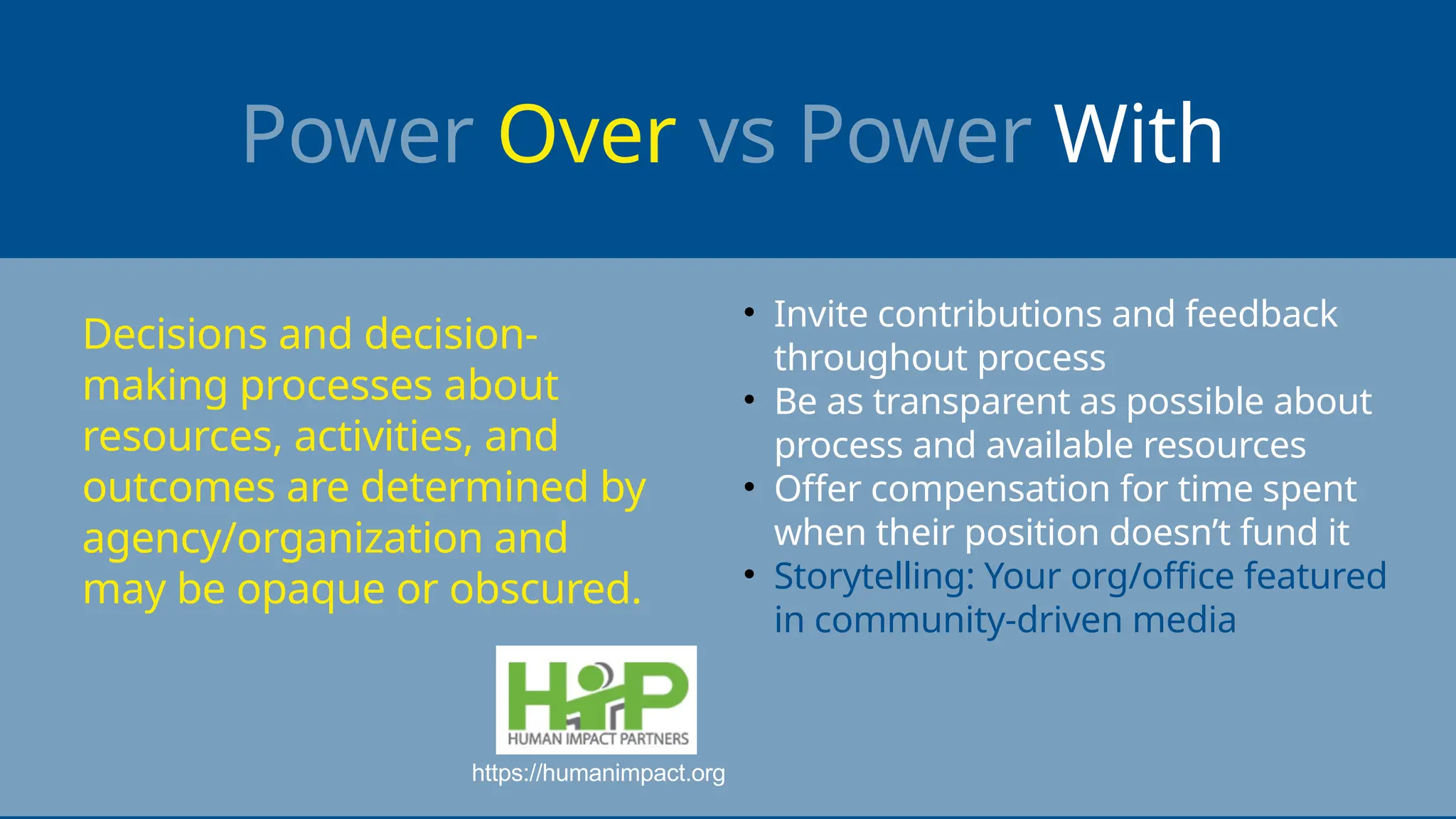 Power Over vs Power With
• Invite contributions and feedback
throughout process
• Be as transparent as possible about
process and available resources
• Offer compensation for time spent
when their position doesn’t fund it
• Storytelling: Your org/office featured
in community-driven media
https://humanimpact.org
Decisions and decision-
making processes about
resources, activities, and
outcomes are determined by
agency/organization and
may be opaque or obscured.
 