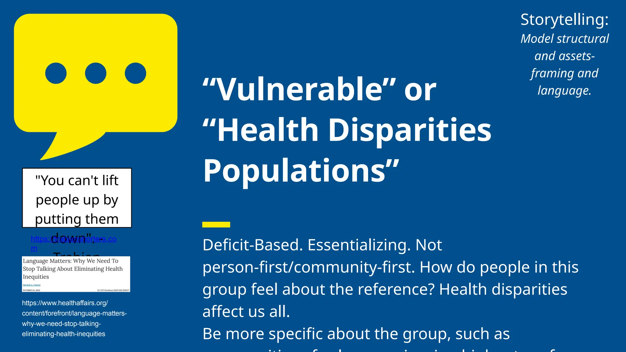 “Vulnerable” or
“Health Disparities
Populations”
Deficit-Based. Essentializing. Not
person-first/community-first. How do people in this
group feel about the reference? Health disparities
affect us all.
Be more specific about the group, such as
"You can't lift
people up by
putting them
down". -
Trabian
Shorters
https://trabianshorters.co
m
https://www.healthaffairs.org/
content/forefront/language-matters-
why-we-need-stop-talking-
eliminating-health-inequities
Storytelling:
Model structural
and assets-
framing and
language.
 