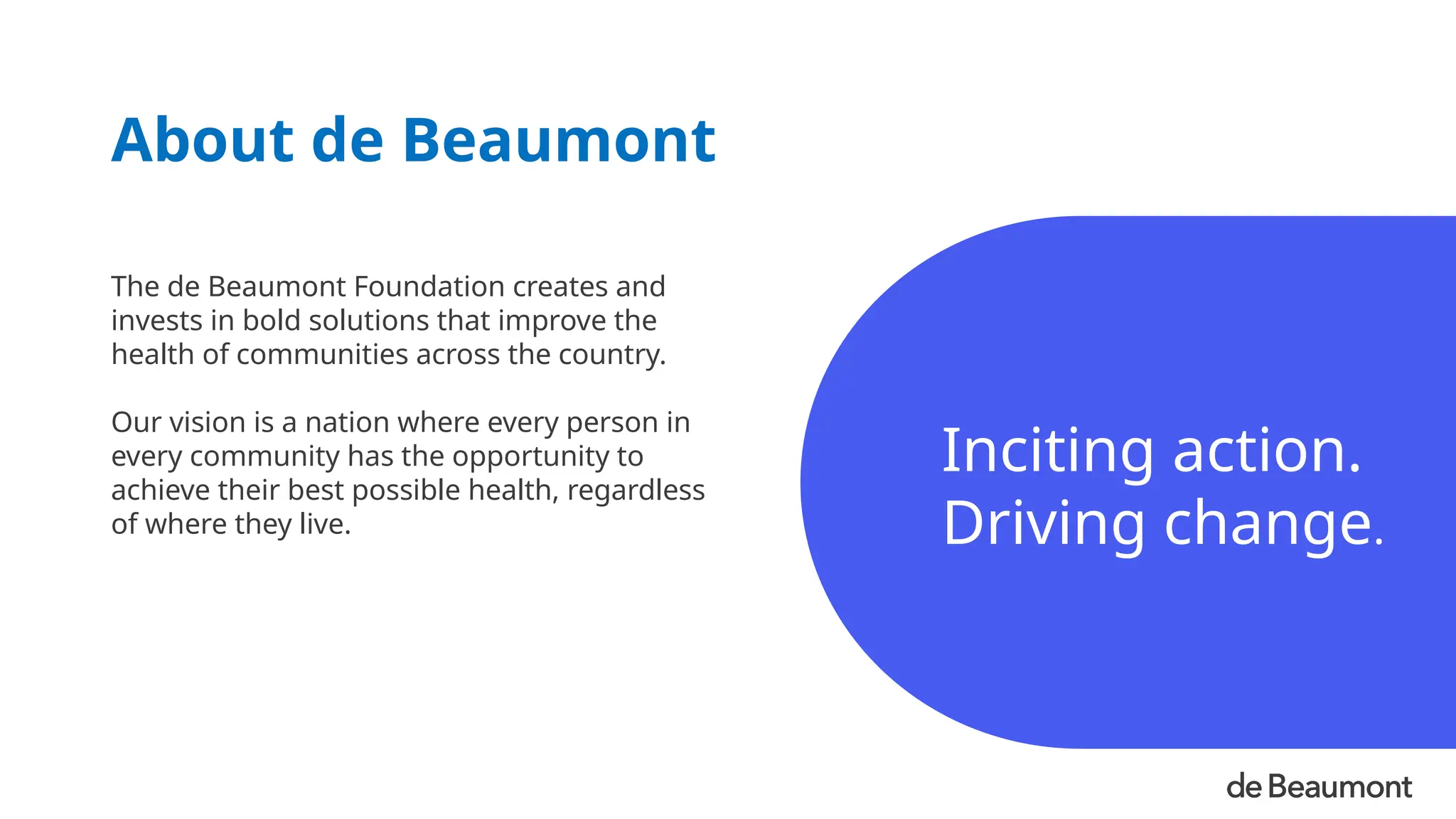 Inciting action.
Driving change.
The de Beaumont Foundation creates and
invests in bold solutions that improve the
health of communities across the country.
Our vision is a nation where every person in
every community has the opportunity to
achieve their best possible health, regardless
of where they live.
About de Beaumont
 