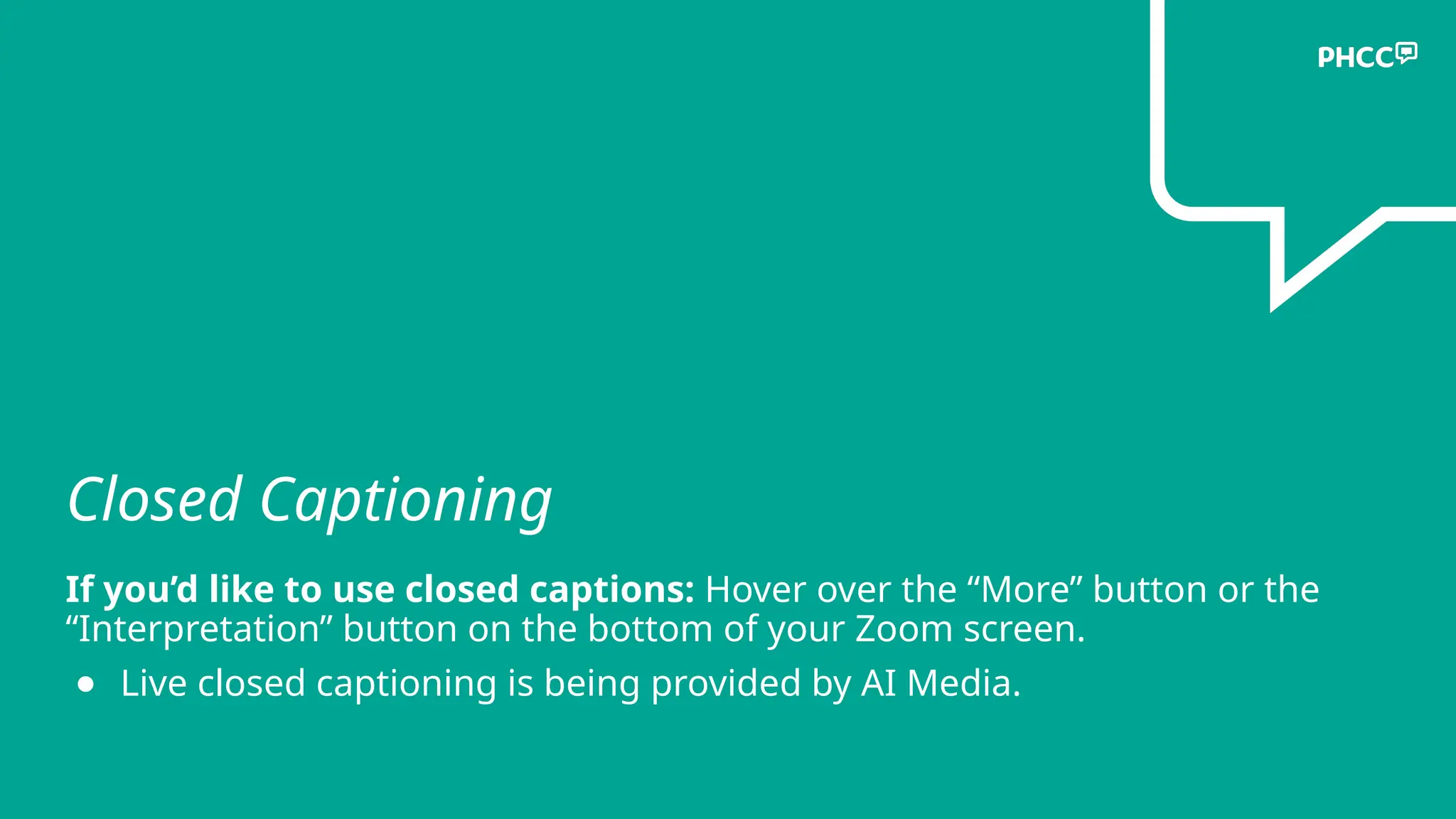 Closed Captioning
If you’d like to use closed captions: Hover over the “More” button or the
“Interpretation” button on the bottom of your Zoom screen.
● Live closed captioning is being provided by AI Media.
 