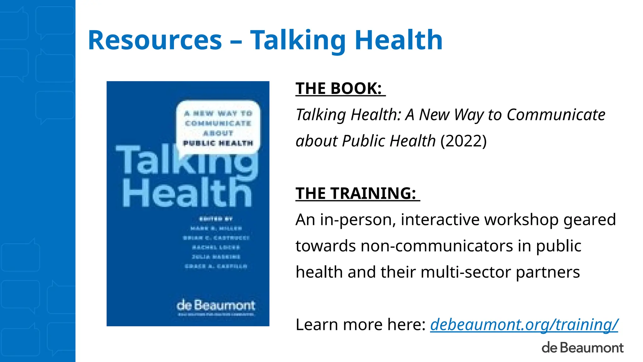 Resources – Talking Health
THE BOOK:
Talking Health: A New Way to Communicate
about Public Health (2022)
THE TRAINING:
An in-person, interactive workshop geared
towards non-communicators in public
health and their multi-sector partners
Learn more here: debeaumont.org/training/
 
