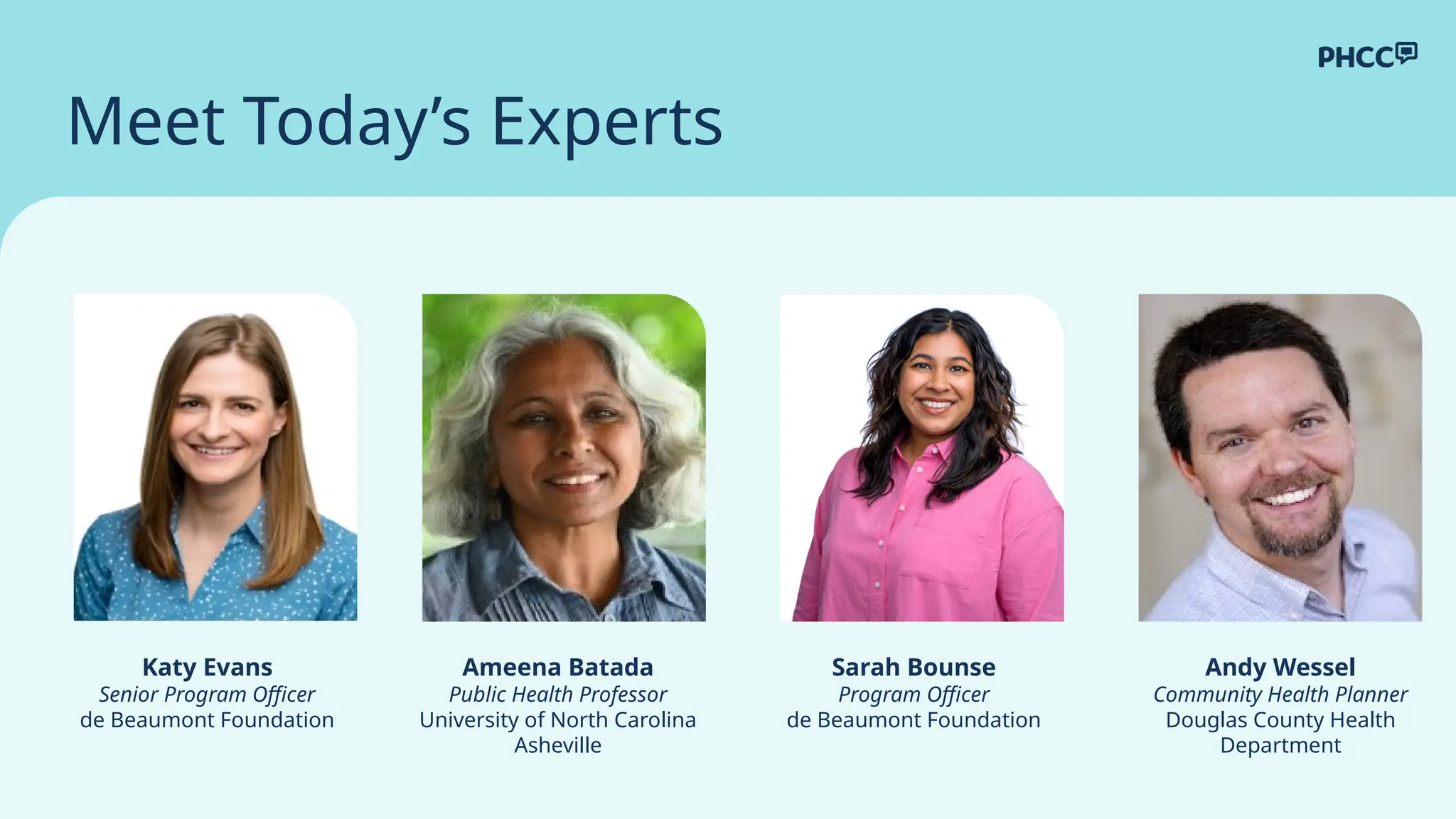 Meet Today’s Experts
Sarah Bounse
Program Officer
de Beaumont Foundation
Ameena Batada
Public Health Professor
University of North Carolina
Asheville
Katy Evans
Senior Program Officer
de Beaumont Foundation
Andy Wessel
Community Health Planner
Douglas County Health
Department
 