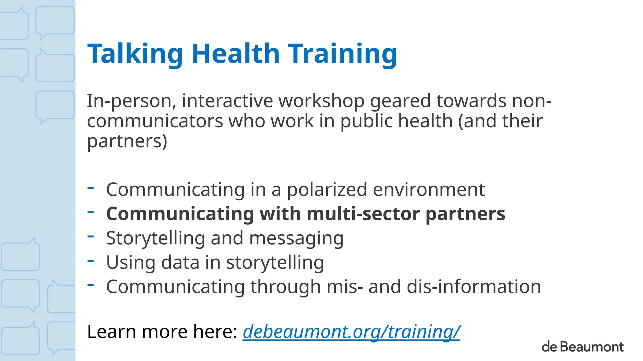 Talking Health Training
In-person, interactive workshop geared towards non-
communicators who work in public health (and their
partners)
- Communicating in a polarized environment
- Communicating with multi-sector partners
- Storytelling and messaging
- Using data in storytelling
- Communicating through mis- and dis-information
Learn more here: debeaumont.org/training/
 