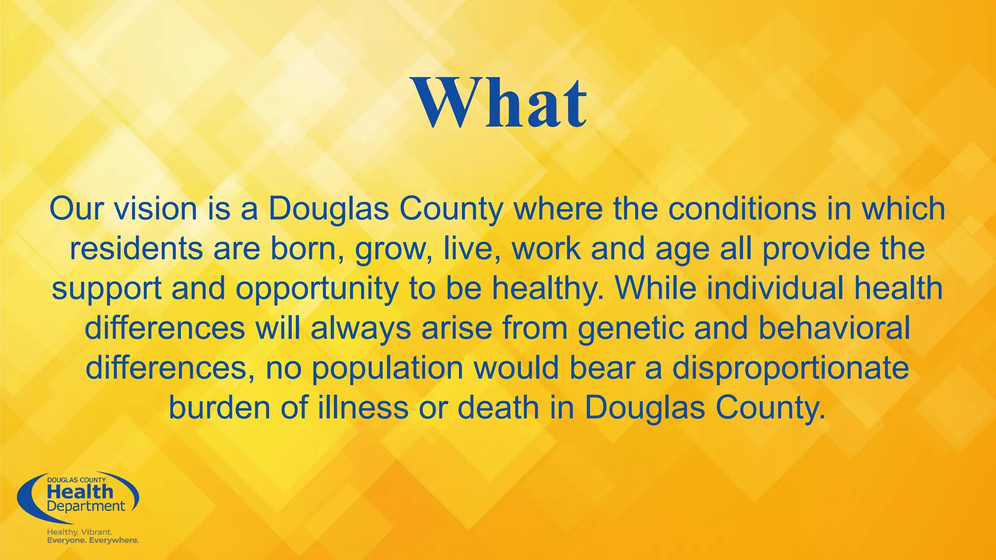 What
Our vision is a Douglas County where the conditions in which
residents are born, grow, live, work and age all provide the
support and opportunity to be healthy. While individual health
differences will always arise from genetic and behavioral
differences, no population would bear a disproportionate
burden of illness or death in Douglas County.
 