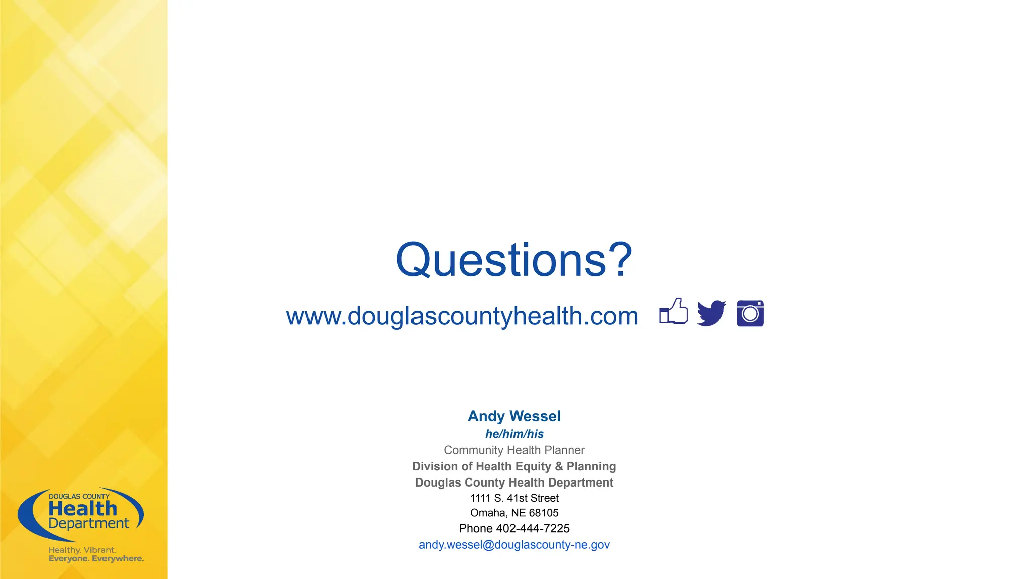 Questions?
www.douglascountyhealth.com
Andy Wessel
he/him/his
Community Health Planner
Division of Health Equity & Planning
Douglas County Health Department
1111 S. 41st Street
Omaha, NE 68105
Phone 402-444-7225
andy.wessel@douglascounty-ne.gov
 