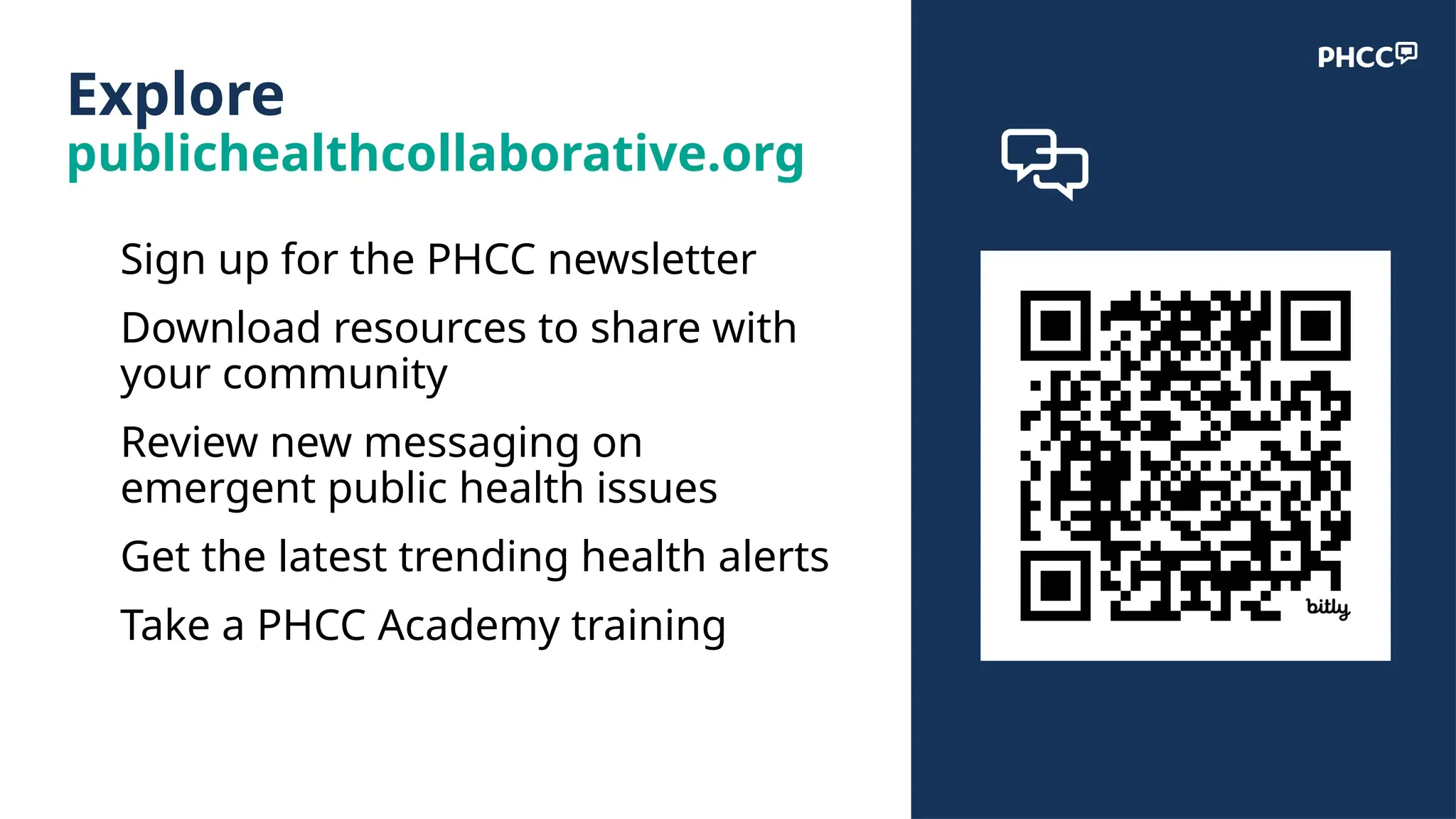 Explore
publichealthcollaborative.org
● Sign up for the PHCC newsletter
● Download resources to share with
your community
● Review new messaging on
emergent public health issues
● Get the latest trending health alerts
● Take a PHCC Academy training
 