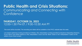 Public Health and Crisis Situations:
Communicating and Connecting with
Confidence
THURSDAY, OCTOBER 26, 2023
12:00-1:30 PM ET / 9:00-10:30 AM PT
This event will be recorded. The recording and slides will be available on the PHCC website later this week.
Live closed captioning is being provided by AI Media. ASL interpretation is being provided by Keystone Interpreting Solutions.
If you’d like to use closed captions or ASL interpretation, hover over the “More” button or the “Interpretation” button on the
bottom of your Zoom screen.
 