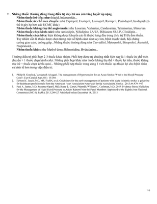 10
 Những thuốc thƣờng dùng trong điều trị duy trì sau cơn tăng huyết áp nặng
Nhóm thuốc lợi tiểu: nhƣ thiazid, indapamide...
Nhóm thuốc ức chế men chuyển: như Captopril, Enalapril, Lisinopril, Ramipril, Perindopril, Imidapril (có
thể ít gây ho hơn các UCMC khác)
Nhóm thuốc kháng thụ thể angiotensin: như Losartan, Valsartan, Candesartan, Telmisartan, Irbrsartan
Nhóm thuốc chẹn kênh calci: như Amlodipin, Nifedipine LA/LP, Diltiazem SR/LP, Cilnidipin...
Nhóm thuốc chẹn bêta: hiện không được khuyến cáo là thuốc hàng đầu trong điều trị THA đơn thuần.
Tuy nhiên vẫn là thuốc được chọn trong một số bệnh cảnh như suy tim, bệnh mạch vành, hội chứng
cường giao cảm, cường giáp...Những thuốc thường dùng như Carvedilol, Metoprolol, Bisoprolol, Atenolol,
Propranolol...
Nhóm thuốc khác: như Methyl dopa, Rilmenidine, Hydralazine...
Thường điều trị phối hợp 2-3 thuốc khác nhóm. Phối hợp được ưa chuộng nhất hiện nay là 1 thuốc ức chế men
chuyển + 1 thuốc chẹn kênh calci. Những phối hợp khác như thuốc kháng thụ thể + thuốc lợi tiểu, thuốc kháng
thụ thể + thuốc chẹn kênh canci... Những phối hợp thuốc trong cùng 1 viên thuốc tạo thuận lợi cho bệnh nhân
và kinh tế hơn trong việc điều trị.
1. Philip B. Gorelick, Venkatesh Aiyagari. The management of Hypertension for an Acute Stroke: What is the Blood Pressure
Goal?. Curr Cardiol Rep 2013. 15:366
2. Edward C. Jauch, MD, MS, FAHA, et al. Guidelines for the early management of patients with acute ischemic stroke: a guideline
for healthcare professionals from the American Heart Association/American Stroke Association. Stroke. 2013;44:870–947
3. Paul A. James, MD; Suzanne Oparil, MD; Barry L. Carter, PharmD; William C. Cushman, MD; 2014 Evidence-Based Guideline
for the Management of High Blood Pressure in Adults Report From the Panel Members Appointed to the Eighth Joint National
Committee (JNC 8). JAMA 2013.284427 Published online December 18, 2013.
 