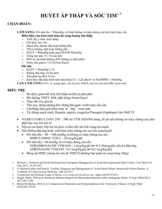12
HUYẾT ÁP THẤP VÀ SỐC TIM1-5
CHẨN ĐOÁN:
LÂM SÀNG: HA tâm thu < 90mmHg, có hoặc không có triệu chứng của kém tưới máu, sốc.
Biểu hiện của kém tƣới máu do cung lƣợng tim thấp
– Tỉnh, RL ý thức, kích động
– Chi lạnh, ẩm, tím
– Mạch nhẹ, nhanh, đều hoặc không đều
– TM cổ phồng, phù hoặc không phù
– HATT < 90mmHg hoặc giảm HATB 30mmHg
– Tiếng tim mờ, T3, T4, âm thổi
– Phổi có ran hoặc không (30% không có phù phổi)
– Nước tiểu giảm (< 0,3-0,5mL/Kg/h)
Sốc tim
– HATT < 90mmHg ≥ 1h
– Không đáp ứng với bù dịch
– Thứ phát sau RLCN tim
– Kèm theo dấu hiệu kém tưới máu hoặc CI < 2,2L/ph/m2
và ALĐMPB > 18mmHg
CẬN LÂM SÀNG: ECG, X- quang ngực, siêu âm tim, XNCB, men tim, khí máu ĐM, Lactat máu.
ĐIỀU TRỊ:
– Bù dịch: giảm thể tích, HA thấp trừ khi có phù phổi
– Mở đường TMTT, ĐM, (đặt thông Swan-Ganz)
– Theo dõi oxy qua da
– Thở oxy, thông đường thở; thông khí quản và thở máy nếu cần
– Cân bằng điện giải kiềm toan: K+
, Mg++,
toan máu
– Tái thông mạch vành, Heparin, aspirin, ticagrelor/Prasugrel/clopidogrel cho NMCTC
 NATRI CLORUA O,9% 250 – 500 ml TTM NHANH trong 30 ph nếu không có triệu chứng của phù
phổi hay suy tim trái rõ.
 Nếu có cải thiện, tiếp tục bù dịch và theo dõi sát tình trạng tim mạch.
 Nếu không đáp ứng hoặc xuất hiện triệu chứng của suy tim sung huyết:
 HA tâm thu = 80 – 100 mmHg và không có triệu chứng của sốc:
DOBUTAMINE TTM 2 – 20 mcg/Kg/ph
 HA tâm thu < 80 mmHg và có triệu chứng của sốc:
NORADRENALINE TTM 0,05 - 1 mcg/Kg/ph (tb=0.5-30mcg/ph), nếu ko đáp ứng,
ADRENALINE TTM 0,05 - 0.5 mcg/Kg/ph (tb=0,2 mcg/Kg/ph)
 Bóng nội ĐMC (trong sốc tim do NMCT) (không làm giảm tử vong trong 30ng)
1. Richard L. Summers and Sarah Sterling.Early Emergency Management of Acute Decompensated Heart Failure. Curr Opin Crit
Care 2012, 18:301-307.
2. G. Michael Felker and John R. Teerlink. Diagnosis and Management of Acute Heart Failure. Braunwald's Heart Disease. A
Textbook of Cardiovascular Medicine, 10th ed 2015.
3. Vasopressor and Inotrope Usage in Shock. www.surgicalcriticalcare.net. Approved 04/19/2011.
4. Holger Thiele, M.D et al. Intraaortic Balloon Support for Myocardial Infarction with Cardiogenic Shock. N Engl J Med 2012;
367:1287-1296
5. Daniel De Backer, M.D et al. Comparison of Dopamine and Norepinephrine in the Treatment of Shock. N Engl J Med
2010;362:779-89.
 