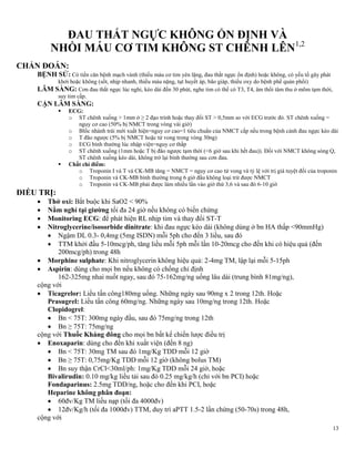 13
ĐAU THẮT NGỰC KHÔNG ỔN ĐỊNH VÀ
NHỒI MÁU CƠ TIM KHÔNG ST CHÊNH LÊN1,2
CHẨN ĐOÁN:
BỆNH SỬ: Có tiền căn bệnh mạch vành (thiếu máu cơ tim yên lặng, đau thắt ngực ổn định) hoặc không, có yếu tố gây phát
khởi hoặc không (sốt, nhịp nhanh, thiếu máu nặng, tụt huyết áp, bão giáp, thiếu oxy do bệnh phế quản phổi)
LÂM SÀNG: Cơn đau thắt ngực lúc nghỉ, kéo dài đến 30 phút, nghe tim có thể có T3, T4, âm thổi tâm thu ở mõm tạm thời,
suy tim cấp.
CẬN LÂM SÀNG:
 ECG:
o ST chênh xuống > 1mm ở ≥ 2 đạo trình hoặc thay đổi ST > 0,5mm so với ECG trước đó. ST chênh xuống =
nguy cơ cao (50% bị NMCT trong vòng vài giờ)
o Blốc nhánh trái mới xuất hiện=nguy cơ cao=1 tiêu chuẩn của NMCT cấp nếu trong bệnh cảnh đau ngực kéo dài
o T đão ngược (5% bị NMCT hoặc tử vong trong vòng 30ng)
o ECG bình thường lúc nhập viện=nguy cơ thấp
o ST chênh xuống (1mm hoặc T bị đão ngược tạm thời (<6 giờ sau khi hết đau)). Đối với NMCT không sóng Q,
ST chênh xuống kéo dài, không trở lại bình thường sau cơn đau.
 Chất chỉ điểm:
o Troponin I và T và CK-MB tăng = NMCT = nguy cơ cao tử vong và tỷ lệ với trị giá tuyệt đối của troponin
o Troponin và CK-MB bình thường trong 6 giờ đầu không loại trừ được NMCT
o Troponin và CK-MB phải được làm nhiều lần vào giờ thứ 3,6 và sau đó 6-10 giờ
ĐIỀU TRỊ:
 Thở oxi: Bắt buộc khi SaO2 < 90%
 Nằm nghỉ tại giƣờng tối đa 24 giờ nếu không có biến chứng
 Monitoring ECG: để phát hiện RL nhịp tim và thay đổi ST-T
 Nitroglycerine/isosorbide dinitrate: khi đau ngực kéo dài (không dùng ở bn HA thấp <90mmHg)
 Ngậm DL 0.3- 0,4mg (5mg ISDN) mỗi 5ph cho đến 3 liều, sau đó
 TTM khởi đầu 5-10mcg/ph, tăng liều mỗi 5ph mỗi lần 10-20mcg cho đến khi có hiệu quả (đến
200mcg/ph) trong 48h
 Morphine sulphate: Khi nitroglycerin không hiệu quả: 2-4mg TM, lập lại mỗi 5-15ph
 Aspirin: dùng cho mọi bn nếu không có chống chỉ định
162-325mg nhai nuốt ngay, sau đó 75-162mg/ng uống lâu dài (trung bình 81mg/ng),
cộng với
 Ticagrelor: Liều tấn công180mg uống. Những ngày sau 90mg x 2 trong 12th. Hoặc
Prasugrel: Liều tấn công 60mg/ng. Những ngày sau 10mg/ng trong 12th. Hoặc
Clopidogrel:
 Bn < 75T: 300mg ngày đầu, sau đó 75mg/ng trong 12th
 Bn ≥ 75T: 75mg/ng
cộng với Thuốc Kháng đông cho mọi bn bất kể chiến lược điều trị
 Enoxaparin: dùng cho đến khi xuất viện (đến 8 ng)
 Bn < 75T: 30mg TM sau đó 1mg/Kg TDD mỗi 12 giờ
 Bn ≥ 75T: 0,75mg/Kg TDD mỗi 12 giờ (không bolus TM)
 Bn suy thận CrCl<30ml/ph: 1mg/Kg TDD mỗi 24 giờ, hoặc
Bivalirudin: 0.10 mg/kg liều tải sau đó 0.25 mg/kg/h (chỉ với bn PCI) hoặc
Fondaparinus: 2.5mg TDD/ng, hoặc cho đến khi PCI, hoặc
Heparine không phân đoạn:
 60đv/Kg TM liều nạp (tối đa 4000đv)
 12đv/Kg/h (tối đa 1000đv) TTM, duy trì aPTT 1.5-2 lần chứng (50-70s) trong 48h,
cộng với
 