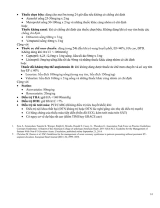 14
 Thuốc chẹn bêta: dùng cho mọi bn trong 24 giờ đầu nếu không có chống chỉ định
 Atenolol uống 25-50mg/ng x 2/ng
 Metoprolol uống 50-100mg x 2/ng và những thuốc khác cùng nhóm có chỉ định
hoặc
Thuốc kháng canxi: khi có chống chỉ định của thuốc chẹn bêta. Không dùng khi có suy tim hoặc các
chống chỉ định
 Diltiazem uống 60mg x 3/ng
 Verapamil uống 40mg x 3/ng
Cộng với
 Thuốc ƣc chế men chuyển: dùng trong 24h đầu khi có sung huyết phổi, EF<40%, HA cao, ĐTĐ.
Không dùng khi HATT < 100mmHg
 Captopril: 6,25-12,5mg x 3/ng uống. liều tối đa 50mg x 3/ng
 Lisinopril: 5mg/ng uống.liều tối đa 40mg và những thuốc khác cùng nhóm có chỉ định
hoặc
Thuốc đối kháng thụ thể angiotensin II: khi không dùng được thuốc ức chế men chuyển và có suy tim
hay EF ≤ 40%
 Losartan: liều đích 100mg/ng uống (trong suy tim, liều đích 150mg/ng)
 Valsartan: liều đích 160mg x 2/ng uống và những thuốc khác cùng nhóm có chỉ định
Cộng với
 Statine:
 Atorvastatin: 80mg/ng
 Rosuvastatin: 20mg/ng
 Điều trị THA: giữ HA <140/90mmHg
 Điều trị ĐTĐ: giữ HbA1C <7%
 Điều trị tái tƣới máu: PCI/CABG (Không điều trị tiêu huyết khối) khi:
 Điều trị nội khoa thất bại (ĐTN kháng trị hoặc ĐTN lúc nghỉ/gắng sức nhẹ dù điều trị mạnh)
 Có bằng chứng của thiếu máu tiếp diễn (biến đổi ECG, kém tưới máu trên SÂT)
 Có nguy cơ về dự hậu rất cao (điểm TIMI hay GRACE cao)
1. Ezra A. Amsterdam, Nanette K. Wenger, Ralph G. Brindis, Donald E. Casey, Jr., Theodore G. Association Task Force on Practice Guidelines
Coronary Syndromes: A Report of the American College of ardiology/American Heart 2014 AHA/ACC Guideline for the Management of
Patients With Non-ST-Elevation Acute. Circulation. published online September 23, 2014.
2. Christian W. Hamm et al. ESC Guidelines for the management of acute coronary syndromes in patients presenting without persistent ST-
segment elevation. European Heart Journal (2011) 32, 2999–3054.
 