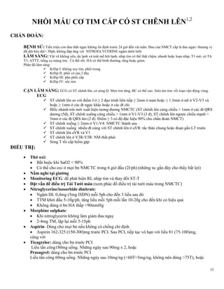15
NHỒI MÁU CƠ TIM CẤP CÓ ST CHÊNH LÊN1,2
CHẨN ĐOÁN:
BỆNH SỬ: Tiền triệu cơn đau thắt ngực không ổn định trước 24 giờ đến vài tuần. Đau của NMCT cấp là đau ngực/ thượng vị
dữ dội kéo dài> 30ph, không đáp ứng với NITROGLYCERINE ngậm dưới lưỡi.
LÂM SÀNG: Vật vã không yên, da lạnh và toát mồ hôi lạnh, nhịp tim có thể thật chậm, nhanh hoặc loạn nhịp, T1 mờ, có T4,
T3, ATTT, tiếng cọ màng tim. Có thể sốt. HA có thể bình thường, tăng hoặc giảm.
Phân độ lâm sàng:
 Killip I: không suy tim, phổi trong
 Killip II: phổi có ran 2 đáy
 Killip III: phù phổi cấp
 Killip IV: sốc tim
CẬN LÂM SÀNG: ECG có ST chênh lên, có sóng Q. Men tim tăng, BC có thể cao. Siêu âm tim: rối loạn vận động vùng.
ECG
 ST chênh lên so với điểm J ở ≥ 2 đạo trình liên tiếp ≥ 2mm ở nam hoặc ≥ 1.5mm ở nữ ở V2-V3 và
hoặc ≥ 1mm ở các đt ngực khác hoặc ở các đt chi
 Blốc nhánh trái mới xuất hiện tương đương NMCTC (ST chênh lên cùng chiều > 1mm ở các đt QRS
dương (5đ), ST chênh xuống cùng chiều > 1mm ở V1-V3 (3 đ), ST chênh lên ngược chiều mạnh >
5mm ở các đt QRS âm (2 đ). Điểm ≥ 3 có độ đặc hiệu 90% cho chẩn đoán NMCT)
 ST chênh xuống ≥ 2mm ở V1-V4: NMCTC thành sau
 ST chênh xuống nhiều đt cùng với ST chênh lên ở aVR: tắc thân chung hoặc đoạn gần LT trước
 ST chênh lên aVR và V1
 ST chênh lên ở V3R-V5R: NM thất phải
 Sóng T tối cấp hiếm gặp
ĐIỀU TRỊ:
 Thở oxi:
 Bắt buộc khi SaO2 < 90%
 Có thể cho oxi ở mọi bn NMCTC trong 6 giờ đầu (2l/ph) (những nc gần đây cho thấy bất lợi)
 Nằm nghỉ tại giƣờng
 Monitoring ECG: để phát hiện RL nhịp tim và thay đổi ST-T
 Đặt vấn đề điều trị Tái Tƣới máu (xem phác đồ điều trị tái tưới máu trong NMCTC)
 Nitroglycerine/isosorbide dinitrate:
 Ngậm DL 0,4mg (5mg ISDN) mỗi 5ph cho đến 3 liều sau đó
 TTM khởi đầu 5-10g/ph, tăng liều mỗi 5ph mỗi lần 10-20g cho đền khi có hiệu quả
 Không dùng ở bn HA thấp <90mmHg
 Morphine sulphate:
 Khi nitroglycerin không làm giảm đau ngay
 2-4mg TM, lập lại mỗi 5-15ph
 Aspirin: Dùng cho mọi bn nếu không có chống chỉ định
 Aspirin 162-325 (150-300)mg trước PCI. Sau PCI, tiếp tục vô hạn với liều 81 (75-100)mg,
cộng với
 Ticagrelor: dùng cho bn trước PCI
Liều tấn công180mg uống. Những ngày sau 90mg x 2, hoặc
Prasugrel: dùng cho bn trước PCI
Liều tấn công 60mg uống. Những ngày sau 10mg/ng (<60T=5mg/ng, không nên dùng >75T), hoặc
 