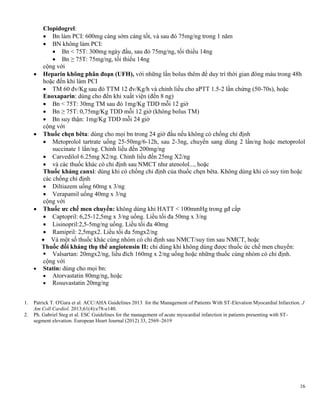 16
Clopidogrel:
 Bn làm PCI: 600mg càng sớm càng tốt, và sau đó 75mg/ng trong 1 năm
 BN không làm PCI:
 Bn < 75T: 300mg ngày đầu, sau đó 75mg/ng, tối thiểu 14ng
 Bn ≥ 75T: 75mg/ng, tối thiểu 14ng
cộng với
 Heparin không phân đoạn (UFH), với những lần bolus thêm để duy trì thời gian đông máu trong 48h
hoặc đến khi làm PCI
 TM 60 đv/Kg sau đó TTM 12 đv/Kg/h và chỉnh liều cho aPTT 1.5-2 lần chứng (50-70s), hoặc
Enoxaparin: dùng cho đến khi xuất viện (đến 8 ng)
 Bn < 75T: 30mg TM sau đó 1mg/Kg TDD mỗi 12 giờ
 Bn ≥ 75T: 0,75mg/Kg TDD mỗi 12 giờ (không bolus TM)
 Bn suy thận: 1mg/Kg TDD mỗi 24 giờ
cộng với
 Thuốc chẹn bêta: dùng cho mọi bn trong 24 giờ đầu nếu không có chống chỉ định
 Metoprolol tartrate uống 25-50mg/6-12h, sau 2-3ng, chuyển sang dùng 2 lần/ng hoặc metoprolol
succinate 1 lần/ng. Chỉnh liều đến 200mg/ng
 Carvedilol 6.25mg X2/ng. Chỉnh liều đến 25mg X2/ng
 và các thuốc khác có chỉ định sau NMCT như atenolol..., hoặc
Thuốc kháng canxi: dùng khi có chống chỉ định của thuốc chẹn bêta. Không dùng khi có suy tim hoặc
các chống chỉ định
 Diltiazem uống 60mg x 3/ng
 Verapamil uống 40mg x 3/ng
cộng với
 Thuốc ƣc chế men chuyển: không dùng khi HATT < 100mmHg trong gđ cấp
 Captopril: 6,25-12,5mg x 3/ng uống. Liều tối đa 50mg x 3/ng
 Lisinopril:2,5-5mg/ng uống. Liều tối đa 40mg
 Ramipril: 2,5mgx2. Liều tối đa 5mgx2/ng
 Và một số thuốc khác cùng nhóm có chỉ định sau NMCT/suy tim sau NMCT, hoặc
Thuốc đối kháng thụ thể angiotensin II: chỉ dùng khi không dùng được thuốc ức chế men chuyển:
 Valsartan: 20mgx2/ng, liều đích 160mg x 2/ng uống hoặc những thuốc cùng nhóm có chỉ định.
cộng với
 Statin: dùng cho mọi bn:
 Atorvastatin 80mg/ng, hoặc
 Rosuvastatin 20mg/ng
1. Patrick T. O'Gara et al. ACC/AHA Guidelines 2013 for the Management of Patients With ST-Elevation Myocardial Infarction. J
Am Coll Cardiol. 2013;61(4):e78-e140.
2. Ph. Gabriel Steg et al. ESC Guidelines for the management of acute myocardial infarction in patients presenting with ST-
segment elevation. European Heart Journal (2012) 33, 2569–2619
 