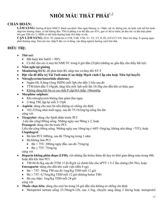 17
NHỒI MÁU THẤT PHẢI1,2
CHẨN ĐOÁN:
LÂM SÀNG: thường đi kèm NMCT thành sau/dưới. Đau ngực/thượng vị >30ph, vật vã, không yên, da lạnh, toát mồ hôi lạnh,
nhịp tim thường chậm, có thể không đều. TM cổ phồng ở tư thế đầu cao 45%, gan có thể to mềm, ấn đau tức và dấu hiệu phản
hồi gan-TM cổ (+). HĐH có thể bình thường hoặc HA thấp và sốc.
CẬN LÂM SÀNG: ECG: ST chênh lên ở V3R, V4R, V5R, V1, V2, V3, II, III, aVF/(V7-V9). Men tim tăng. X-quang ngực:
phổi thường sáng. Siêu âm tim: thấp P dãn và vô động, vận động nghịch thường vách liên thất.
ĐIỀU TRỊ:
 Thở oxi:
 Bắt buộc khi SaO2 < 90%
 Có thể cho oxi ở mọi bn NMCTC trong 6 giờ đầu (2l/ph) (những nc gần đây cho thấy bất lợi)
 Nằm nghỉ tại giƣờng
 Monitoring ECG: để phát hiện RL nhịp tim và thay đổi ST-T
 Đặt vấn đề điều trị Tái Tƣới máu (Can thiệp Mạch vành Cấp cứu hoặc Tiêu Sợi huyết)
 Nitroglycerine/isosorbide dinitrate:
 Ngậm DL 0,4mg (5mg ISDN) mỗi 5ph cho đến 3 liều sau đó
 TTM khởi đầu 5-10g/ph, tăng liều mỗi 5ph mỗi lần 10-20g cho đền khi có hiệu quả
 Không dùng khi bn có suy thất P cấp/HA thấp <90mmHg
 Morphine sulphate:
 Khi nitroglycerin không làm giảm đau ngay
 2-4mg TM, lập lại mỗi 5-15ph
 Aspirin: dùng cho mọi bn nếu không có chống chỉ định
 162-325mg nhai nuốt ngay, sau đó 75-162mg/ng uống lâu dài
cộng với
 Ticagrelor: dùng cho bệnh nhân trước PCI
Liều tấn công180mg uống. Những ngày sau 90mg x 2, hoặc
Prasugrel: dùng cho bn trước PCI
Liều tấn công 60mg uống. Những ngày sau 10mg/ng (<60T=5mg/ng, không nên dùng >75T), hoặc
Clopidogrel:
 Bn làm PCI: 600mg, sau đó 75mg/ng trong 1 năm
 Bn không làm PCI
 Bn < 75T: 300mg ngày đầu, sau đó 75mg/ng
 Bn ≥ 75T: 75mg/ng
cộng với
 Heparin không phân đoạn (UFH), với những lần bolus thêm để duy trì thời gian đông máu trong 48h
hoặc đến khi làm PCI
 TM 60 đv/Kg sau đó TTM 12 đv/Kg/h và chỉnh liều cho aPTT 1.5-2 lần chứng (50-70s), hoặc
Enoxaparin: dùng cho đến khi xuất viện (đến 8 ng)
 Bn < 75T: 30mg TM sau đó 1mg/Kg TDD mỗi 12 giờ
 Bn ≥ 75T: 0,75mg/Kg TDD mỗi 12 giờ (không bolus TM)
 Bn suy thận: 1mg/Kg TDD mỗi 24 giờ
cộng với
 Thuốc chẹn bêta: dùng cho mọi bn trong 24 giờ đầu nếu không có chống chỉ định
 Metoprolol tartrate uống 25-50mg/6-12h, sau 2-3ng, chuyển sang dùng 2 lần/ng hoặc metoprolol
 